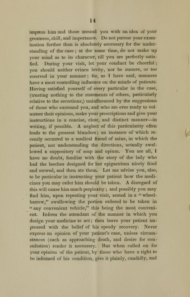 impress him and those around you with an idea oi your greatness, skill, and importance. Do not pursue your exam- ination further than is absolutely necessary for the under- standing of the case ; at the same time, do not make up your mind as to its character, till you are perfectly satis- fied. During your visit, let your conduct be cheerful; you should neither evince levity, nor be austere, or too reserved in your manner; for, as I have said, manners have a most controlling influence on the minds of patients. Having satisfied yourself of every particular in the case, (trusting nothing to the statements of others, particularly relative to the secretions,) uninfluenced by the suggestions of those who surround you, and who are ever ready to vol^ unteer their opinions, make your prescriptions and give your instructions in a concise, clear, and distinct manner—in writing, if possible. A neglect of this particularity often leads to the grossest blunders; an instance of which re- cently occurred to a medical friend of mine, in which the patient, not understanding the directions, actually swal- lowed a suppository of soap and opium. You are all, I have no doubt, familiar with the story of the lady who had the leeches designed for her epigastrium nicely fried and stewed, and then ate them. Let me advise you, also, to be particular in instructing your patient how the medi- cines you may order him should be taken. A disregard of this will cause him much perplexity; and possibly you may find him, upon repeating your visit, seated in a  wheel- barrow, swallowing the portion ordered to be taken in  any convenient vehicle, this being the most conveni- ent. Inform the attendant of the manner in which you design your medicine to act; then leave your patient im- pressed with the belief of his speedy recovery. Never express an opinion of your patient's case, unless circum- stances (such as approaching death, and desire for con- sultation) render it necessary. But when called on for your opinion of the patient, by those who have a right to be informed of his condition, give it plainly, candidly, and