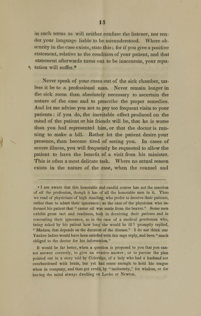 in sucli terms as will neither confuse the listener, nor ren- der your language liable to be misunderstood. Where ob- scurity in the case exists, state this; for if you give a positive statement, relative to the condition of your patient, and that statement afterwards turns out to be inaccurate, your repu- tation will suffer.* Never speak of your cases out of the sick chamber, un- less it be to a professional man. Never remain longer in the sick room than absolutely necessary to ascertain the nature of the case and to prescribe the proper remedies. And let me advise you not to pay too frequent visits to your patients : if you do, the inevitable effect produced on the mind of the patient or his friends will be, that he is worse than you had represented him, or that the doctor is run- ning to make a bill. Rather let the patient desire your presence, than become tired of seeing you. In cases of severe illness, you will frequently be requested to allow the patient to have the benefit of a visit from his minister. This is often a most delicate task. Where no actual reason exists in the nature of the case, when the counsel and * I am aware that this honorable and candid course has not the sanction of all the profession, though it has of all the honorable men in it. Thus we read of physicians of high standing, who prefer to deceive their patients, rather than to admit their ignorance; as the case of the physician who in- formed his patient that  castor oil was made from the beaver. Some men exhibit great tact and readiness, both in deceiving their patients and in concealing their ignorance, as in the case of a medical gentleman who, being asked by his patient how long she would be ill1? promptly replied, '• Madam, that depends on the duration of the disease. I do not think our Yankee ladies would have been satisfied with this sage reply, and been much obliged to the doctor for his information. It would be far better, when a question is proposed to you that you can- not answer correctly, to give an evasive answer; or to pursue the plan pointed out in a story told by Coleridge, of a lady Avho had a husband not overburdened with brain, but yet had sense enough to hold his tongue when in company, and thus got credit, by  taciturnity, for wisdom, or for having the mind always dwelling on Locke or Newton.