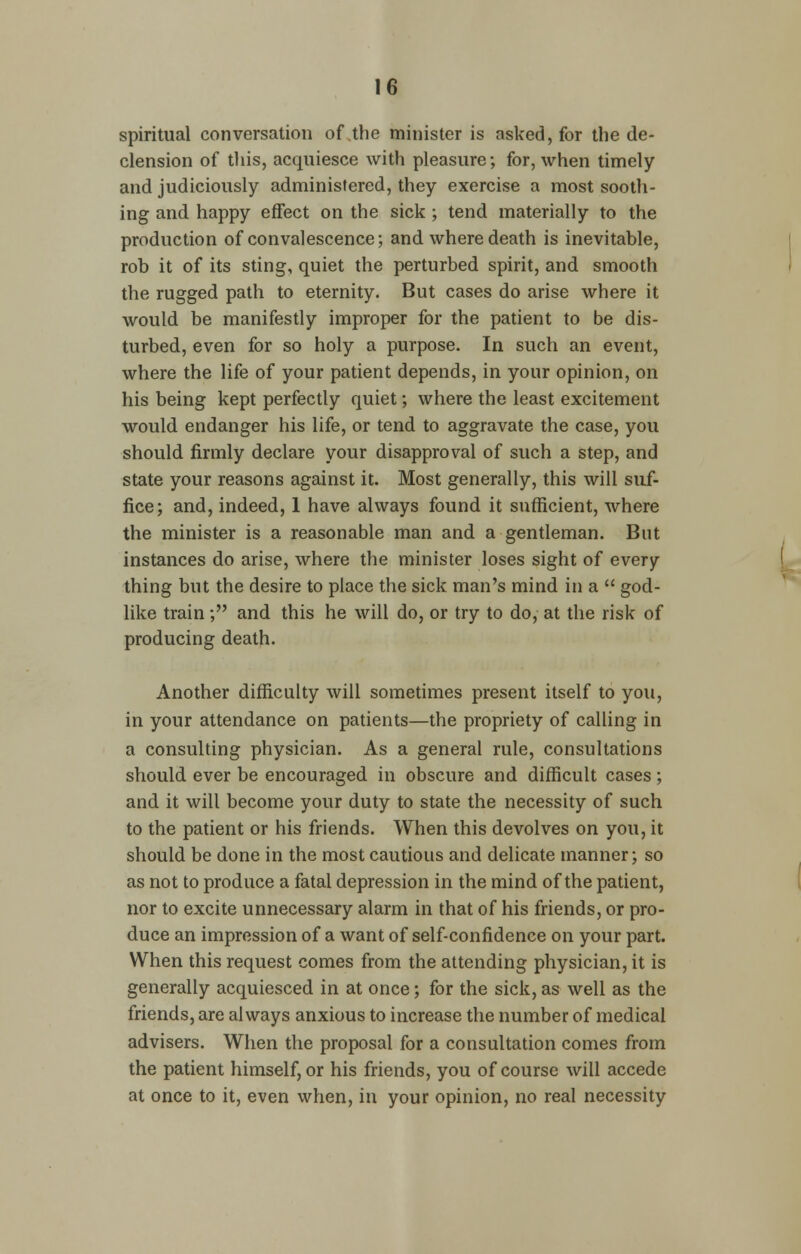 spiritual conversation of the minister is asked, for the de- clension of this, acquiesce with pleasure; for, when timely and judiciously administered, they exercise a most sooth- ing and happy effect on the sick ; tend materially to the production of convalescence; and where death is inevitable, rob it of its sting, quiet the perturbed spirit, and smooth the rugged path to eternity. But cases do arise where it would be manifestly improper for the patient to be dis- turbed, even for so holy a purpose. In such an event, where the life of your patient depends, in your opinion, on his being kept perfectly quiet; where the least excitement would endanger his life, or tend to aggravate the case, you should firmly declare your disapproval of such a step, and state your reasons against it. Most generally, this will suf- fice; and, indeed, 1 have always found it sufficient, where the minister is a reasonable man and a gentleman. But instances do arise, where the minister loses sight of every thing but the desire to place the sick man's mind in a god- like train; and this he will do, or try to do, at the risk of producing death. Another difficulty will sometimes present itself to you, in your attendance on patients—the propriety of calling in a consulting physician. As a general rule, consultations should ever be encouraged in obscure and difficult cases; and it will become your duty to state the necessity of such to the patient or his friends. When this devolves on you, it should be done in the most cautious and delicate manner; so as not to produce a fatal depression in the mind of the patient, nor to excite unnecessary alarm in that of his friends, or pro- duce an impression of a want of self-confidence on your part. When this request comes from the attending physician, it is generally acquiesced in at once; for the sick, as well as the friends, are always anxious to increase the number of medical advisers. When the proposal for a consultation comes from the patient himself, or his friends, you of course will accede at once to it, even when, in your opinion, no real necessity