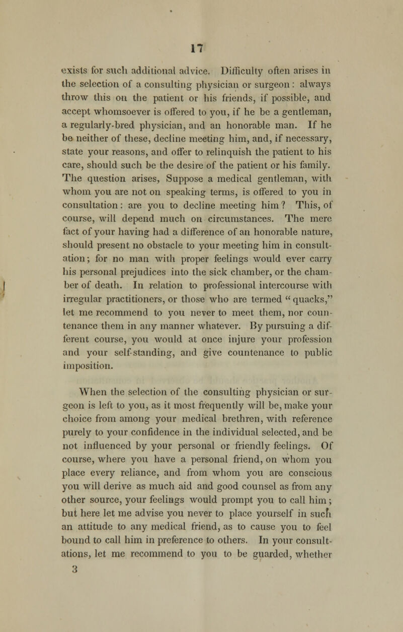 exists for such additional advice. Difficulty often arises in the selection of a consulting physician or surgeon : always throw this on the patient or his friends, if possible, and accept whomsoever is offered to you, if he be a gentleman, a regularly-bred physician, and an honorable man. If he be neither of these, decline meeting him, and, if necessary, state your reasons, and offer to relinquish the patient to his care, should such be the desire of the patient or his family. The question arises, Suppose a medical gentleman, with whom you are not on speaking terms, is offered to you in consultation: are you to decline meeting him ? This, of course, will depend much on circumstances. The mere fact of your having had a difference of an honorable nature, should present no obstacle to your meeting him in consult- ation; for no man with proper feelings would ever carry his personal prejudices into the sick chamber, or the cham- ber of death. In relation to professional intercourse with irregular practitioners, or those who are termed  quacks, let me recommend to you never to meet them, nor coun- tenance them in any manner whatever. By pursuing a dif- ferent course, you would at once injure your profession and your self-standing, and give countenance to public imposition. When the selection of the consulting physician or sur- geon is left to you, as it most frequently will be, make your choice from among your medical brethren, with reference purely to your confidence in the individual selected, and be not influenced by your personal or friendly feelings. Of course, where you have a personal friend, on whom you place every reliance, and from whom you are conscious you will derive as much aid and good counsel as from any other source, your feelings would prompt you to call him; but here let me advise you never to place yourself in such an attitude to any medical friend, as to cause you to feel bound, to call him in preference to others. In your consult- ations, let me recommend to you to be guarded, whether 3