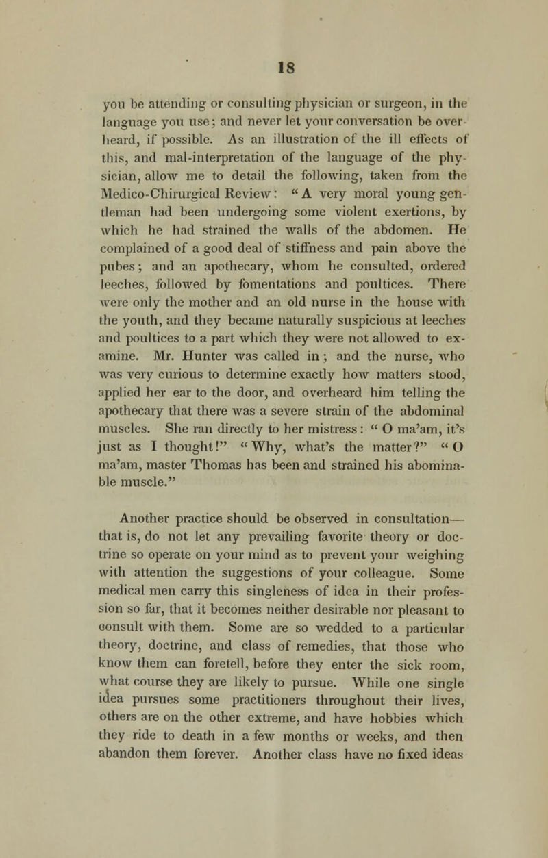 IS you be attending or consulting physician or surgeon, in the language you use; and never let your conversation be over- heard, if possible. As an illustration of the ill effects of this, and mal-interpretation of the language of the phy- sician, allow me to detail the following, taken from the Medico-Chirurgical Review: A very moral young gen- tleman had been undergoing some violent exertions, by which he had strained the walls of the abdomen. He complained of a good deal of stiffness and pain above the pubes; and an apothecary, whom he consulted, ordered leeches, followed by fomentations and poultices. There were only the mother and an old nurse in the house with the youth, and they became naturally suspicious at leeches and poultices to a part which they were not allowed to ex- amine. Mr. Hunter was called in; and the nurse, who was very curious to determine exactly how matters stood, applied her ear to the door, and overheard him telling the apothecary that there was a severe strain of the abdominal muscles. She ran directly to her mistress :  O ma'am, it's just as I thought! Why, what's the matter? O ma'am, master Thomas has been and strained his abomina- ble muscle. Another practice should be observed in consultation— that is, do not let any prevailing favorite theoiy or doc- trine so operate on your mind as to prevent your weighing with attention the suggestions of your colleague. Some medical men carry this singleness of idea in their profes- sion so far, that it becomes neither desirable nor pleasant to consult with them. Some are so wedded to a particular theory, doctrine, and class of remedies, that those who know them can foretell, before they enter the sick room, what course they are likely to pursue. While one single idea pursues some practitioners throughout their lives, others are on the other extreme, and have hobbies which they ride to death in a few months or weeks, and then abandon them forever. Another class have no fixed ideas
