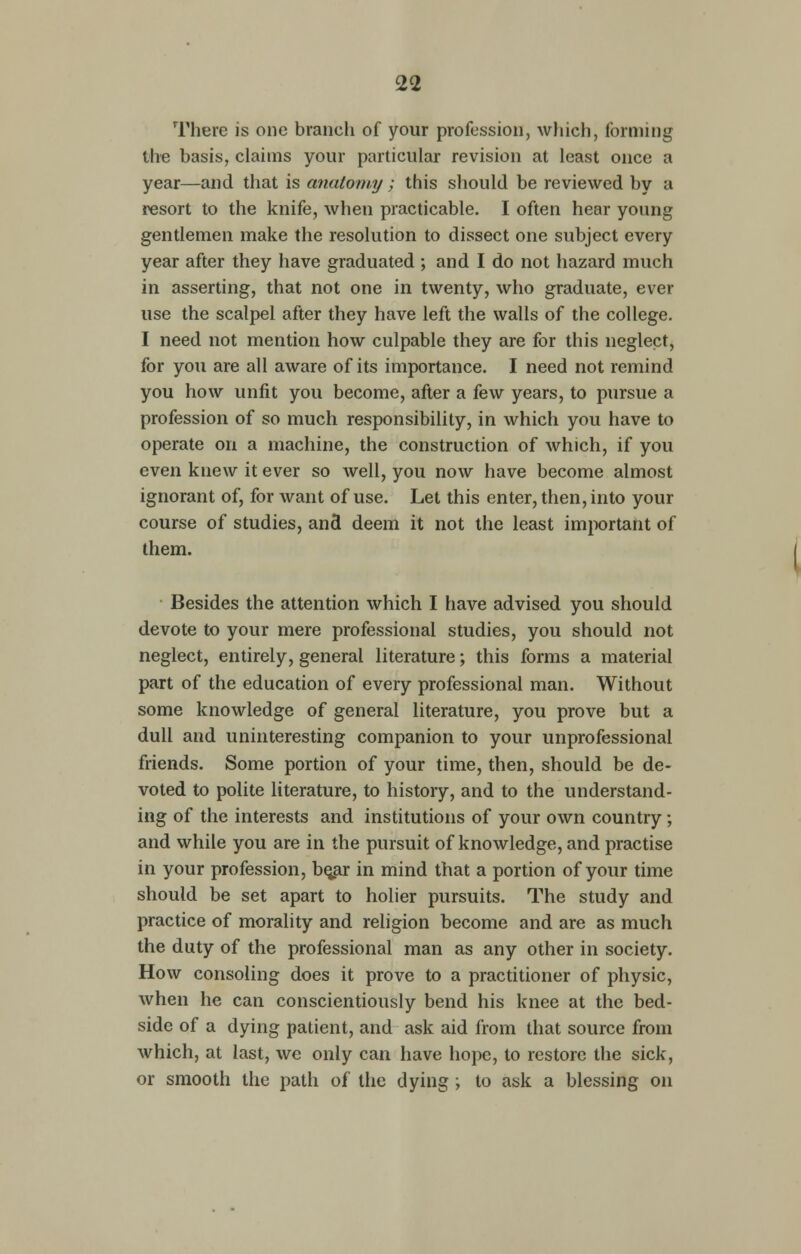 There is one branch of your profession, which, forming the basis, claims your particular revision at least once a year—and that is anatomy; this should be reviewed by a resort to the knife, when practicable. I often hear young gentlemen make the resolution to dissect one subject every year after they have graduated ; and I do not hazard much in asserting, that not one in twenty, who graduate, ever use the scalpel after they have left the walls of the college. I need not mention how culpable they are for this neglect, for you are all aware of its importance. I need not remind you how unfit you become, after a few years, to pursue a profession of so much responsibility, in which you have to operate on a machine, the construction of which, if you even knew it ever so well, you now have become almost ignorant of, for want of use. Let this enter, then, into your course of studies, and deem it not the least important of them. Besides the attention which I have advised you should devote to your mere professional studies, you should not neglect, entirely, general literature; this forms a material part of the education of every professional man. Without some knowledge of general literature, you prove but a dull and uninteresting companion to your unprofessional friends. Some portion of your time, then, should be de- voted to polite literature, to history, and to the understand- ing of the interests and institutions of your own country; and while you are in the pursuit of knowledge, and practise in your profession, be^ar in mind that a portion of your time should be set apart to holier pursuits. The study and practice of morality and religion become and are as much the duty of the professional man as any other in society. How consoling does it prove to a practitioner of physic, when he can conscientiously bend his knee at the bed- side of a dying patient, and ask aid from that source from which, at last, we only can have hope, to restore the sick, or smooth the path of the dying ; to ask a blessing on