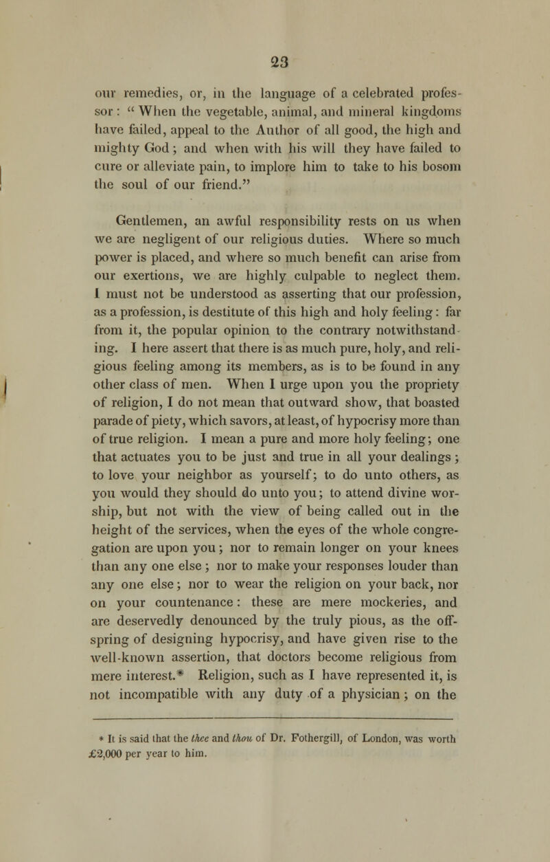 our remedies, or, in the language of a celebrated profes- sor : When the vegetable, animal, and mineral kingdoms have failed, appeal to the Author of all good, the high and mighty God; and when with his will they have failed to cure or alleviate pain, to implore him to take to his bosom the soul of our friend. Gentlemen, an awful responsibility rests on us when we are negligent of our religious duties. Where so much power is placed, and where so much benefit can arise from our exertions, we are highly culpable to neglect them. I must not be understood as asserting that our profession, as a profession, is destitute of this high and holy feeling: far from it, the popular opinion to the contrary notwithstand ing. I here assert that there is as much pure, holy, and reli- gious feeling among its members, as is to be found in any other class of men. When I urge upon you the propriety of religion, I do not mean that outward show, that boasted parade of piety, which savors, at least, of hypocrisy more than of true religion. I mean a pure and more holy feeling; one that actuates you to be just and true in all your dealings ; to love your neighbor as yourself; to do unto others, as you would they should do unto you; to attend divine wor- ship, but not with the view of being called out in the height of the services, when the eyes of the whole congre- gation are upon you; nor to remain longer on your knees than any one else ; nor to make your responses louder than any one else; nor to wear the religion on your back, nor on your countenance: these are mere mockeries, and are deservedly denounced by the truly pious, as the off- spring of designing hypocrisy, and have given rise to the well-known assertion, that doctors become religious from mere interest.* Religion, such as I have represented it, is not incompatible with any duty of a physician; on the * It is said that the thee and thou of Dr. FothergiU, of London, was worth £2,000 per year to him.
