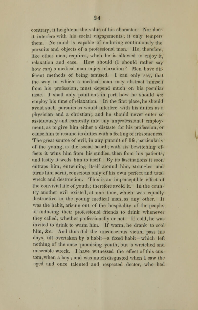 contrary, it heightens the value of his character. Nor does it interfere with his social engagements; it only tempers them. No mind is capable of enduring continuously the pursuits and objects of a professional man. He, therefore, like other men, requires, when he is allowed to enjoy it, relaxation and ease. How should (I should rather say how can) a medical man enjoy relaxation? Men have dif- ferent methods of being amused. I can only say, that the way in which a medical man may abstract himself from his profession, must depend much on his peculiar taste. I shall only point out, in part, how he should not employ his time of relaxation. In the first place, he should avoid such pursuits as would interfere with his duties as a physician and a christian; and he should never enter so assiduously and earnestly into any unprofessional employ- ment, as to give him either a distaste for his profession, or cause him to resume its duties with a feeling of irksomeness. The great source of evil, in any pursuit of life, particularly of the young, is the social board; with its bewitching ef- fects it wins him from his studies, then from his patients, and lastly it weds him to itself. By its fascinations it soon entraps him, entwining itself around him, strangles and turns him adrift, conscious only of his own perfect and total wreck and destruction. This is an imperceptible effect ol the convivial life of youth; therefore avoid it. In the coun- try another evil existed, at one time, which was equally destructive to the young medical man, as any other. It was the habit, arising out of the hospitality of the people, of inducing their professional friends to drink whenever they called, whether professionally or not. If cold, he was invited to drink to warm him. If warm, he drank to cool him, &c. And thus did the unconscious victim pass his days, till overtaken by a habit—a fixed habit—which left nothing of the once promising youth, but a wretched and miserable wreck. I have witnessed the effect of this cus- tom, when a boy; and was much disgusted when 1 saw the aged and once talented and respected doctor, who had