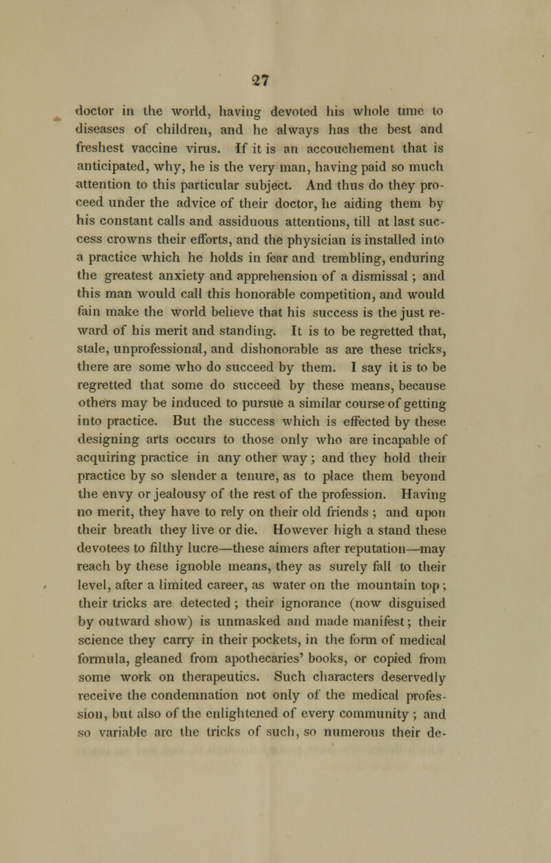 doctor in the world, having devoted his whole time to diseases of children, and he always has the best and freshest vaccine virus, if it is an accouchement that is anticipated, why, he is the very man, having paid so much attention to this particular subject. And thus do they pro- ceed under the advice of their doctor, he aiding them by his constant calls and assiduous attentions, till at last suc- cess crowns their efforts, and the physician is installed into a practice which he holds in fear and trembling, enduring the greatest anxiety and apprehension of a dismissal; and this man would call this honorable competition, and would fain make the world believe that his success is the just re- ward of his merit and standing. It is to be regretted that, stale, unprofessional, and dishonorable as are these tricks, there are some who do succeed by them. I say it is to be regretted that some do succeed by these means, because others may be induced to pursue a similar course of getting into practice. But the success which is effected by these designing arts occurs to those only who are incapable of acquiring practice in any other way; and they hold their practice by so slender a tenure, as to place them beyond the envy or jealousy of the rest of the profession. Having no merit, they have to rely on their old friends ; and upon their breath they live or die. However high a stand these devotees to filthy lucre—these aimers after reputation—may reach by these ignoble means, they as surely fall to their level, after a limited career, as water on the mountain top ; their tricks are detected ; their ignorance (now disguised by outward show) is unmasked and made manifest; their science they carry in their pockets, in the form of medical formula, gleaned from apothecaries' books, or copied from some work on therapeutics. Such characters deservedly receive the condemnation not only of the medical profes- sion, but also of the enlightened of every community ; and so variable arc the tricks of such, so numerous their de-