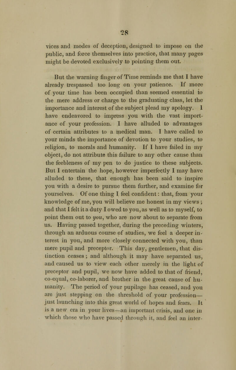 vices and modes of deception, designed to impose on the public, and force themselves into practice, that many pages might be devoted exclusively to pointing them out. But the warning finger of Time reminds me that I have already trespassed too long on your patience. If more of your time has been occupied than seemed essential to the mere address or charge to the graduating class, let the importance and interest of the subject plead my apology. I have endeavored to impress you with the vast import- ance of your profession. I have alluded to advantages of certain attributes to a medical man. I have called to your minds the importance of devotion to your studies, to religion, to morals and humanity. If I have failed in my object, do not attribute this failure to any other cause than the feebleness of my pen to do justice to these subjects. But I entertain the hope, however imperfectly I may have alluded to these, that enough has been said to inspire you with a desire to pursue them further, and examine for yourselves. Of one thing I feel confident: that, from your knowledge of me, you will believe me honest in my views ; and that I felt it a duty I owed to you, as well as to myself, to point them out to you, who are now about to separate from us. Having passed together, during the preceding winters, through an arduous course of studies, we feel a deeper in- terest in you, and more closely connected with you, than mere pupil and preceptor. This day, gentlemen, that dis- tinction ceases ; and although it may have separated us, and caused us to view each other merely in the light of preceptor and pupil, we now have added to that of friend, co-equal, co-laborer, and brother in the great cause of hu- manity. The period of your pupilage has ceased, and you are just stepping on the threshold of your profession— just launching into this great world of hopes and fears. It is a new era in your lives—an important crisis, and one in which those who have passed through it, and feel an inter-