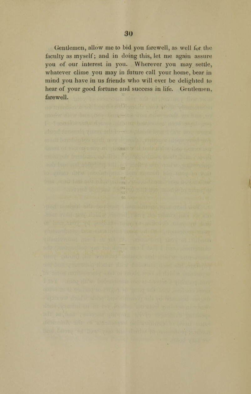 Gentlemen, allow me to bid you farewell, as well for the faculty as myself; and in doing this, let me again assure you of our interest in you. Wherever you may settle, whatever clime you may in future call your home, bear in mind you have in us friends who will ever be delighted to hear of your good fortune and success in life. Gentlemen, farewell.