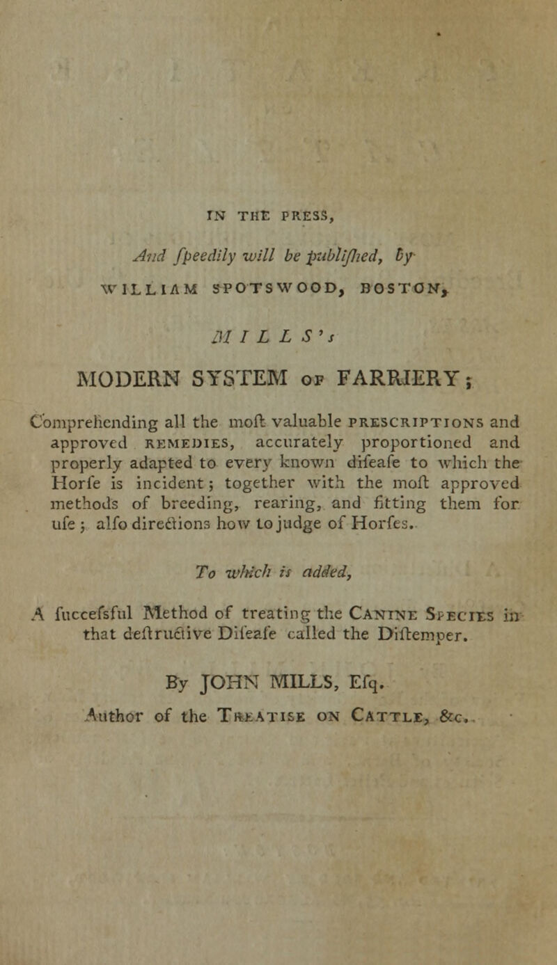 IN THE PRESS, And fpeedily will be publi/Jied, by WILLIAM SPO'TSWOOD, BOSTON, M I L L S> s MODERN SYSTEM of FARRIERY; Comprehending all the moft valuable prescriptions and approved remedies, accurately proportioned and properly adapted to every known difeafe to which the Horfe is incident; together with the moft approved methods of breeding, rearing, and fitting them for ufe 5 alfo directions how to judge of Horfes. To which is added, A fuccefsful Method of treating the Canine Spbotes in that deftruciive Dil'eale called the Diltemper. By JOHN MILLS, Efq. Author of the Treatise on Cattle, &c..