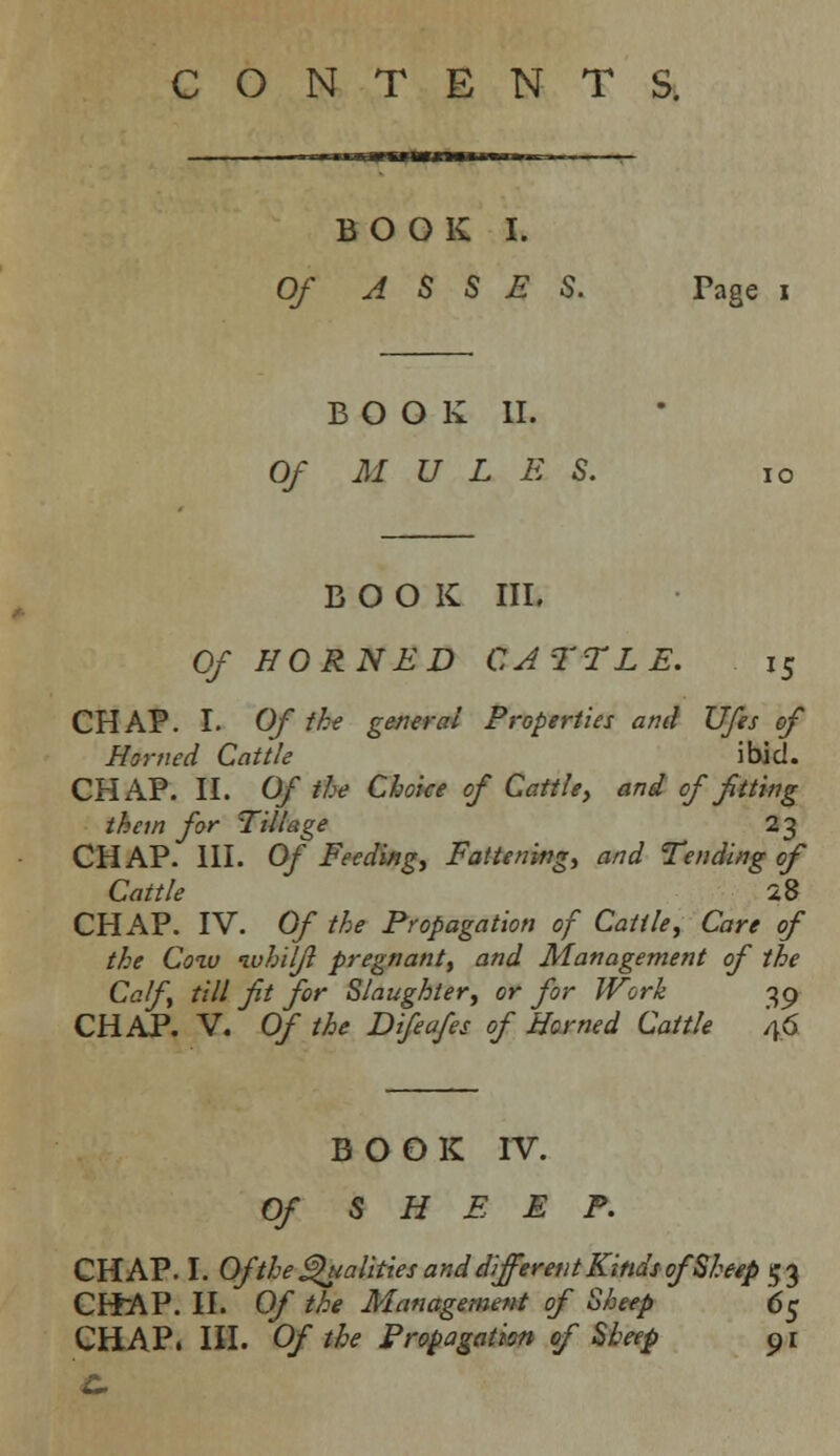 CONTENTS. BOOK I. Of ASSES. Page i BOOK II. Of M U L E S. 10 BOOK III. Of HORNED CATTLE. 15 CHAP. I. Of the general Properties and Ufes of Homed Cattle ibid. CHAP. II. Of the Choice of Cattle, and of fitting them for Tillage 23 CHAP. III. Of Feeding, Fattening, and Tending of Cattle 28 CHAP. IV. Of the Propagation of Cattle, Care of the Coiv ivhilfl pregnant, and Management of the Calf, till fit for Slaughter, or for Work 39 CHAP. V. Of the Difeafes of Horned Cattle 46 BOOK IV. Of SHEEP. CHAP. I. Of the Qualities and different Kinds of Sheep 53 CHAP. II. Of the Management of Sheep 65 CHAP. III. Of the Propagation of Sheep 91 C