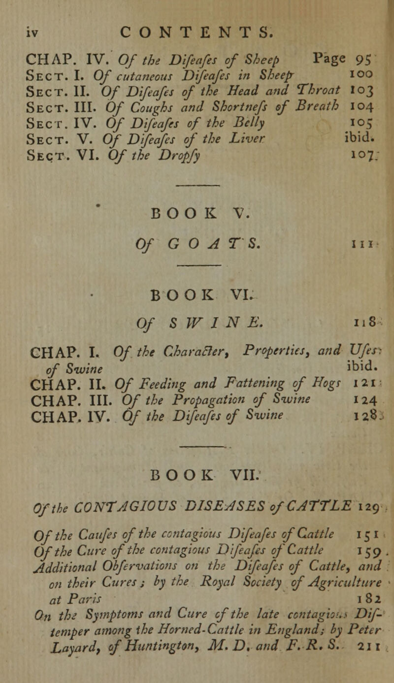 iv CONTENTS. CHAP. IV. Of the Difeafes of Sheep Page 95 Sect. I. Of cutaneous Difeafes in Sheep- 100 Sect. II. Of Difeafes of the Head and Throat 103 Sect. III. Of Coughs and Shortnefs of Breath 104 Sect. IV. Of Difeafes of the Belly ' 105 Sect. V. Of Difeafes of the Liver ibid. Sect. VI. Of the Dropfy 107. BOOK V. Of GOATS. in BOOK VI. Of S IF I N E. 118 CHAP. I. Of the Char after, Properties, and Ufes: of Swine ibid. CHAP. II. Of Feeding and Fattening of Hogs 121 CHAP. III. Of the Propagation of Swine 124 CHAP. IV. Of the Difeafes of Sxvine 128. BOOK VII. Of the CONTAGIOUS DISEASES of CATTLE 129 Of the Caufes of the contagious Difeafes of Cattle 151 Of the Cure of the contagious Difeafes of Cattle 159 Additional Obfervations on the Difeafes of Cattle, and on their Cures; by the Royal Society of Agriculture at Paris 182 On the Symptoms and Cure cf the late contagions Dif- temper among the Horned-Cattle in England; by Peter Layardf of Huntington, M.D. and F.R.S. 211