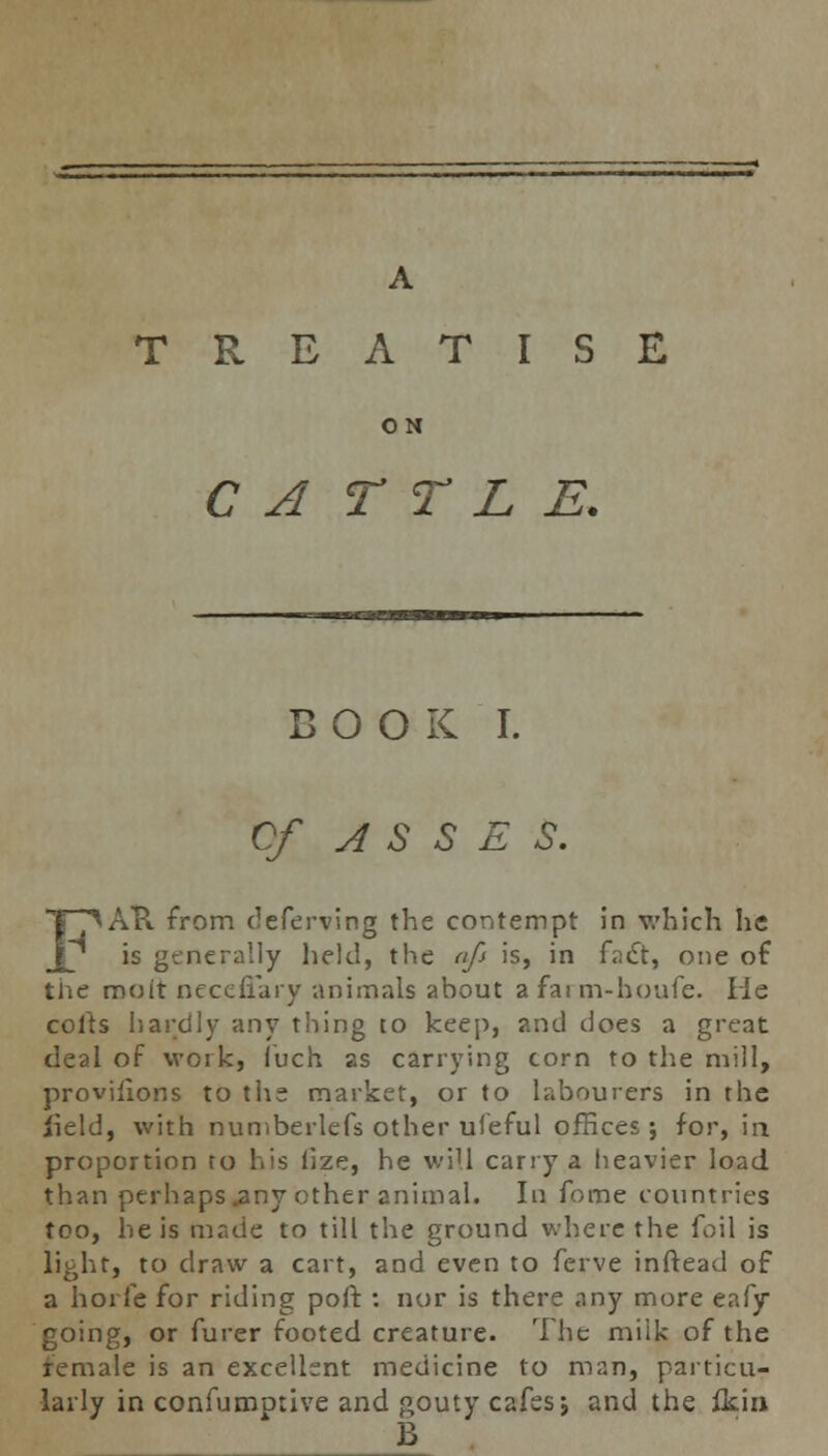 TREATISE ON C A T T L E. COOK I. Of ASSES. FAU from (leferving the contempt in which he is generally held, the aft is, in fact, one of the moit necefiary -animals about a fai m-houfe. lie colts hardly any thing to keep, and does a great deal of work, iuch as carrying corn to the mill, provisions to the market, or to labourers in the field, with numberlefs other ufeful offices; for, in proportion to his lize, he will carry a heavier load than perhaps .any other animal. In forne countries too, he is made to till the ground where the foil is light, to draw a cart, and even to ferve inftead of a hoi fe for riding poft : nor is there any more eafy going, or furer footed creature. The milk of the female is an excellent medicine to man, particu- larly in confumptive and gouty cafes j and the fkin B