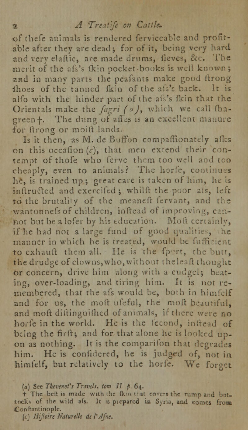 of thefc animals is rendered ferviceable and profit- able after they are dead-, for of it, being very hard and very elaftic, are made drums, lieves, &c. The merit of the aiVs (kin pocket-books is well known; and in many parts the peafants make good itrong {hoes of the tanned fkin of the afs's back. It is alfo with the hinder part of the au's fkin that the Orientals make the fagri (), which we call fha- greenf. The dung of afles is an excellent manure for fti'ong or moift lands. Is it then, as M. de Buffon compaffionately afl:s on this occalion (c), that men extend their con- tempt of thofe who feive them too well and too cheaply, even to animals? The horfe, continues lie, is trained up; great care is taken of him, lie is inftructed and exercifed ; whilft the poor ais, left to the brutality of the meaneft fervant, and tl e wantonnefs of children, inftead of improvin :, can- Shot but be alofer by his education. Mo ft certainly, if he had not a large fund of good qualiti , he manner in which he is treated, would bt fufficient to exhauft them all. He is the fp -rt, rhe butt, the drudpe of clowns,who, without t heleaft thought or concern, drive him along with a cudgel; beat- ing, over-loading, and tiring him. It is not re- membered, that the afs would be, both in himfelf and for us, the moll ufeful, the moft beautiful, and moft diftinguilhed of animals, if there were no horfe in the world. He is the fecond, inftead of being the firft; and for that alone he is looked up- on as nothing. It is the companion that degrades him. He is confuiered, he is judged of, not in himfelf, but relatively to the horfe. We forget (a) See Thevcnot's Travels, torn II p. 64. + The belt is made with 1 he (km tl at covers the rump and but- tock* of the wild als. It is picparcd ia Syria, and comes from Conltantinople. [c] Hijioht NatureUc dc I'/ifne.