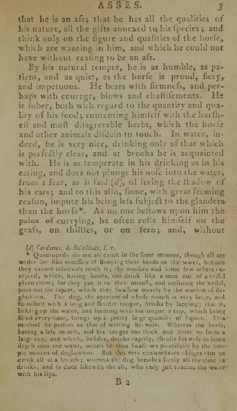 that lie is an afs; that he has all the qualities of his nature, all the gifts 'annexed to. his fpecies ; and think only on the figure and qualities of the horfe, which are wanting in him, and which he could not have without ctaiipg to be an afs. Ey his natural temper, he is as humble, as pa- tient, and as quiet, as the horfe is proud, fieryr and impetuous. He bears with firmnefs, and per- haps with courage, blcws and chaftifements. He is fober, both with regard to the quantity and qua- lity of his food; contenting himlelfwith the harfli- eft and moft disagreeable herbs, which the horfe and other animals difdain to touch. In water, in- deed, he is vtry nice, drinking only of that which is perfectly clear, and at brooks he is acquainted with. He is as temperate in his drinking as in his eating, and does not plunge his iv.-Sc into the water, from a fear, as is faid {(!}, o! feeing the Lhadow of his ear<; and to this alio, Come, with great feeming reafon, impute his beirg lei's fubjict to the glanders than the horfe*. As nu one bellows upon him the pains of currying, he often rohs himfelf on the grais, on thTflleS, or on fern; and, without (J) Caidanui, dc SuLtUitatt, I..?. * Quidiutxd^ c!<. not ah rrink in the fame mnnncr, though all are nrdti m<- like necei&iy cf (looping their heads to the water, biCzufe they cannot otherwile reach tt; tbje monke> ami fome few others < x- cepted, uMch, having bancs, can drink like a m;n out ol avdM given them; For they rut it 10 thcii mouth, and inclining the vetlel, pom out the liquor, which tie. fw allow mi-rrly by the motion of dc- i. rht dog, th< aperture of whofe mouth is very lai y, and fumilhei wi h a lo> g and flei der tongue, brinks b\ lapping; tna is, licki-gnp the water, and forming with his tongue a cu|>, which being filled every time, brings up a pretty la'ge quant in o! hquc r, m thotl heprelrii, to that of wetting his nole. Whereas the horfe, having a lei's mouth, and h's toi gue too thick and (hort to foi m a large cup, and which, btfidts, drinks eagerly, thiufts his n fe to foma dfp h into tr.e water, w..:ci he thus fwali ws plentifully l>\ the fim-v p.e motion of But this verv circumttance obliges him to dr'nk all at a breath ; whereas th'i dog breathis freely all the time he' drinks; and fo docs llkewife the ah, who ciii}- jull touches the waicf with, his lips. B 2