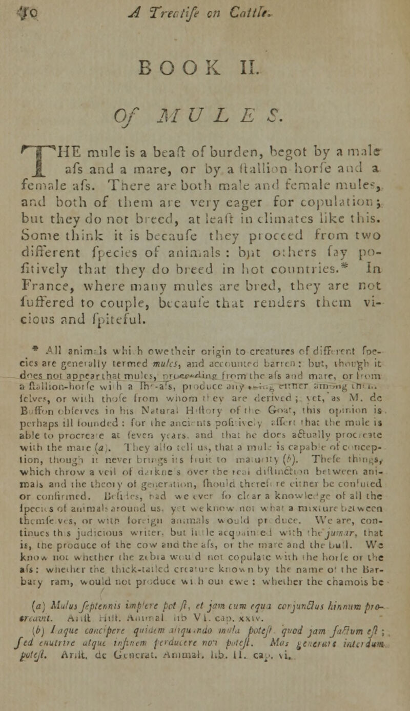 ■■'JO A Tree life en Cottle. BOOK II. Of MULE S. THE mule is a beaft of burden, hegot by n mala afs and a mare, or by a Itallion horfe and a female -afs. There art-both max and female mule-', and both of them are very eager for copulation} but they do not breed, at leafi in climates like this. Some think it is becaufe they proceed from two different fpecies of animals : but others fay po- sitively that they do breed in hot countries.* In France, where many mules are bred, they are not iuffered to couple, btcauie that renders them vi- cious and fpiteful. * AM anim-!s whi h owethelr origin to creatures of different foc- cics are genet ally termrd mules, and accounted barren: hut, ih.M.-gli it does not appear that mules, ■ m «i ■> riiiw iim the afs a:id mare, pj from a flallion-hoifc wi h a Ih'-afs, pi n irrrcT atrrwng trirt.. felves, ot with thofe from whom ttcy arc derived; yet, as M. de Buffon oblerves in his Natural H'llory ofthe Goat, this opinion is perhaps ill founded : for the auci nts po(: ive!y afleri 'har the mule is able to ptocrca e at lev en y.ars. and that he docs actually proof ate with the iraie la . [hey a lo t( II us, thai a in.il: is r;:p,ib e r,t c ncep- lion, though ii nevei brings i's l>ui'. to ma u i:> (.'•). Thefe :i which throw a veil of daikne s over ihe ical diflin&i >» between ani- mals and ihe thcoiy of generation, fhouid tht ret ie eitner be confuted or confirmed. Defines, had «c iv.' (<> char a knowledge ot all the fpecKS of animals around us y t we know noi whai a mixture t.;iv\eca thcmfe.ves, or witn foreign animals would pr duce. We are, con- tinues th s judicious writer, but h Ie acquainted \Ai:h ihe'jutnar, trat is, tne produce of the cow ana the afs, 01 th<- mare and the l.u'l. We knoA not wiitthcr the z<bia w< ti d not copulate with ilie hoile 01 the • fs: whether the thick-tailed creaiure known by th« name o' ihe Bar- ba:y ram, would not pr.ducc wi h oui ewe : whether the chamois be [a] Klulus ftptennis imp'tre pet ft, ft jam cum tqiu corjuntlus Lin nam pro- trcaml. Anil .nit. Animal lib Vi.cap. kxiv. (b) I a que canc'pr.rc quidem aJiquinda inula boteji qod jam faflvm ejl ; fed cuutrire atquc injinen ferducere nori put eft. Mot ecncrmt iatadvm