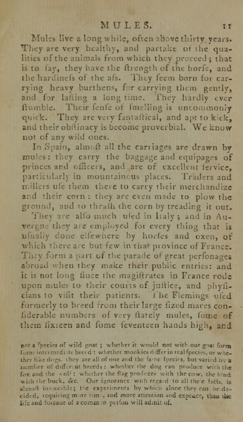 Mules live a long while, often above thirty years. They ate very healthy, and partake or ihe qua- lities of the animals from which they proceed ; that is to fay, they have the ftrength of the horfe, and the hardinefs of the ai's. They feem born for car- rying heavy burthens, for carrying them gently, and for lafting a long time. They hardly ever (tumble. Their fenie of fmelling is uncommonly quick. They are very fantaftical, and apt to kick, and their obO.inacy is become proverbial. We know not of any wild ones. In Spain, aim ft all the carriages are drawn by mules: they carry the baggage and equipages of princes and officers, and are of excellent lervice, particular!) in mountainous places. Traders and nilleis u!e them theie to carry their merchandize and their corn : they are even made to plow the ground, and to thralh the corn by treading it out. Thej are alio much uled in Italy; and in A.u- ic they aie employed foi every thing that is ufualiy done elfewhere by horfes and oxen, of which there are but few in thar piovince of France, form a part of the parade of great perfonages abroad when they make their public entries: and it is not long iince the magiftrates in France rode upon mules to their courts of julticr, and phyfi- cians to vifit their patients. i he Flemings ufed formerly to breed from their large fized mares con- siderable numbers of v:-ry ftately mules, Come of them iixteen and fome feventecn hands high, and not a rp»cies of wild goat ; whether it would not with our goat form ttrmedi t< breed: whether monkies differ in real fpecies, or whe- ther like dogs, they are all ot one ai.d the fa'ne fpecii s. but varied nv a number ofdiff rcnl breeds: whether the doi» ran pro,luce with the fox and the *olf: whether the flag produces with the cow, the hind with the buck, ckc. Our ignorance with regard to all thee fafts, is atlmofl ir. ncible; tic experiments by which alone they ran ;>f d;- cided, requiring m ire urn , and more attention ir,d expeflCC, than t/lte life and fortune oi a coram so peifon will adir.it of.