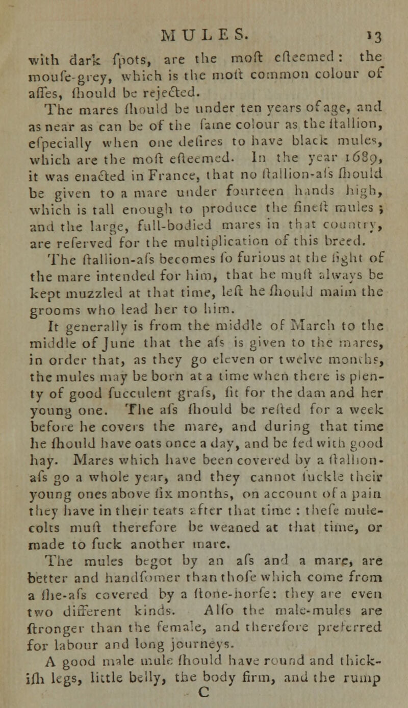 with dark fpots, are the moft efteemed: the_ moufe-gvey, which is the molt common colour of afTes, fliould be rejected. The mares fliould be under ten years of age, and as near as can be of the fame colour as the ftallion, efpecially when one dellres to have black mules, which are the moft efteemed. In the year 1680, it was enacted in France, that no Itailion-afs fliould be given to a mare under fourteen hands high, which is tall enough to produce the fineft mules ; and the large, fall-bodied mares in that country, are referved for the multiplication of this breed. The (rallion-afs becomes fo furious at the light of the mare intended for him, that he mull always be kept muzzled at that time, left he fliould maim the grooms who lead her to him. It generally is from the middle of March to the middle of June that the afs is given to the mares, in order that, as they go eleven or twelve months, the mules may be born at a lime when there is plen- ty of good fucculent grafs, lit for the dam and her young one. The afs fliould be reltcd for a week before he covers the mare, and during that time lie fliould have oats once a day, and be fed with good hay. Mares which have been covered by a llallion- afs go a whole year, and they cannot luckle their young ones above fix months, on account of a pain they have in their teats i fttr that time : thefc mule- colts mufl therefore be weaned at that time, or made to fuck another mare. The mules begot by an afs and a mare, are better and handfomer than thofe which come from a ilie-afs covered by a (tone-norfe: they are even two different kinds. Alio the male-mules are ftronger than the female, and therefore preferred for labour and long journeys. A good male mule fliould have round and thick- ifh legs, liitle belly, the body firm, and the rump C