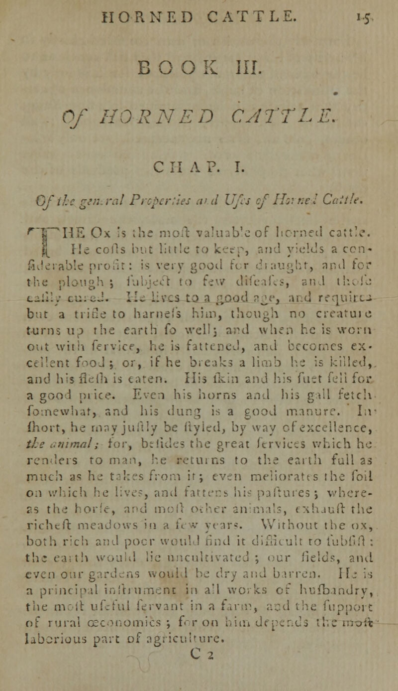 BOOK III. Of HORNED CATTL C H A P. I. Of the. gen.ral Properties aid Ufa of Horned Cattle. 'HE Ox is the moft valuab'e of horned cattle, lie colls but little to keep, and yields a con- fiderable profit: i^ very good for draught, and for the plough 5 fubjeel to few difeafes, and thoJb l^:I'./ cu:cJ. Hi LLecs-ta , and requires but a trine to harnefs him, though no creature turns up the earth (o well; and when he is worn out with fervice, he is fattened, and becomes ex- cellent fooJ ; or, if he breaks a limb he is killed,, and hisflelh is eaten. His ikin and his fuet fell foe a good ni ice. Even his horns and his gall retch fomewhat, and his dung is a good manure. In- Chort, he rnayjuuMy be liyied, by way of excellence, the animal; for, beiides the great fervices which he renders toman, he ireturns to th.e earth full as much as he takes from it; even meliorates the foil on which he lives, and fattens his paftui'es; where- as the horle, and moll other animals, exhaufl: the richeft meadows in a ft v y< \r$. Without the ox, both rich and poor would rind it difficult to lubfifl : the earth vvouhl lie uncultivated ; our fields, and even our gardens would be dry and barren, He is ncipal instrument in a'l works of hufbandry, the molt ufcfuj fervant in a farm, and the fupport of rural oeconomics ; for on him depends the moit laborious part of agriculture. C 2