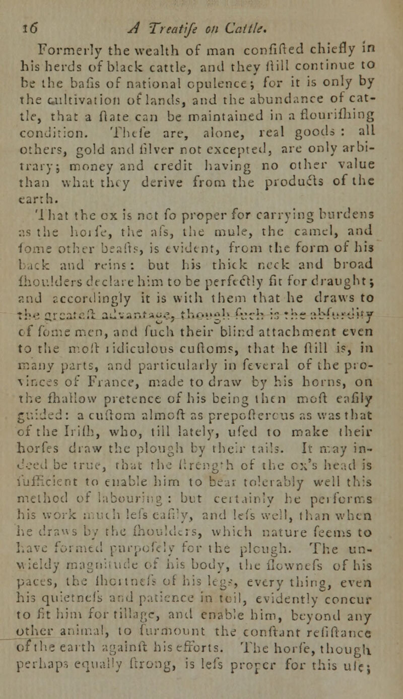 Formerly the wealth of man confined chiefly in his herds of black cattle, and they ftill continue to he the balls of national opulence; for it is only by the cultivation of lands, and the abundance of cat- tle, that a flate can be maintained in a flourifhing condition. Thefe are, alone, real goods : all others, gold and iilver not excepted, are only arbi- trary; money and credit having no other value than what they derive from the products of the earth. '1 hat the ox is net fo proper for carrying burdens as the hoife, the afs, the mule, the camel, and forne other bcafrs, is evident, from the form of lm back and reins: but his thick neck and broad fhoulders declare him to be perfectly fit for draught; rod accordingly it is with them that he draws to the jjrcatefl: ad*..,r.f-~o. tbetM^ fch is rhr nbft;:'*Ji'y of fome men, and fuch their blind attachment even to tlie moil ridiculous cuftoms, that he fliil is, in many parts, and particularly in feveral of the pro- vir.ces of Fiance, made to draw by his horns, on the mallow pretence of his being then moft eafily guided: a cuftom almcft as prepoflercus as was that ofthelrifb, who, till lately, ufed to make their horfes draw the plough by their tails. It may in- deed be true, thai; the flrengfh of the ex's head is :ient to enable him to fifear tolerably well this method of labouring : but certainly he peiicrms his work much lefs eafily, and lefs well, than when he draws by the fhoulders, which nature feems to have formed purpofely for the plough. The un- wieldy magnitude of iiis body, the flownefs of his s, the lhortnefs of his leg.-, every thing, even his quietnefs and patience in toil, evidently concur to fit him for tillage, and enable him, beyond any other animal, to furrhount the eonftant re fi fiance of the earth againft his efforts. The horfe, though perhaps equally ftrong, is lefs proper for this ule;