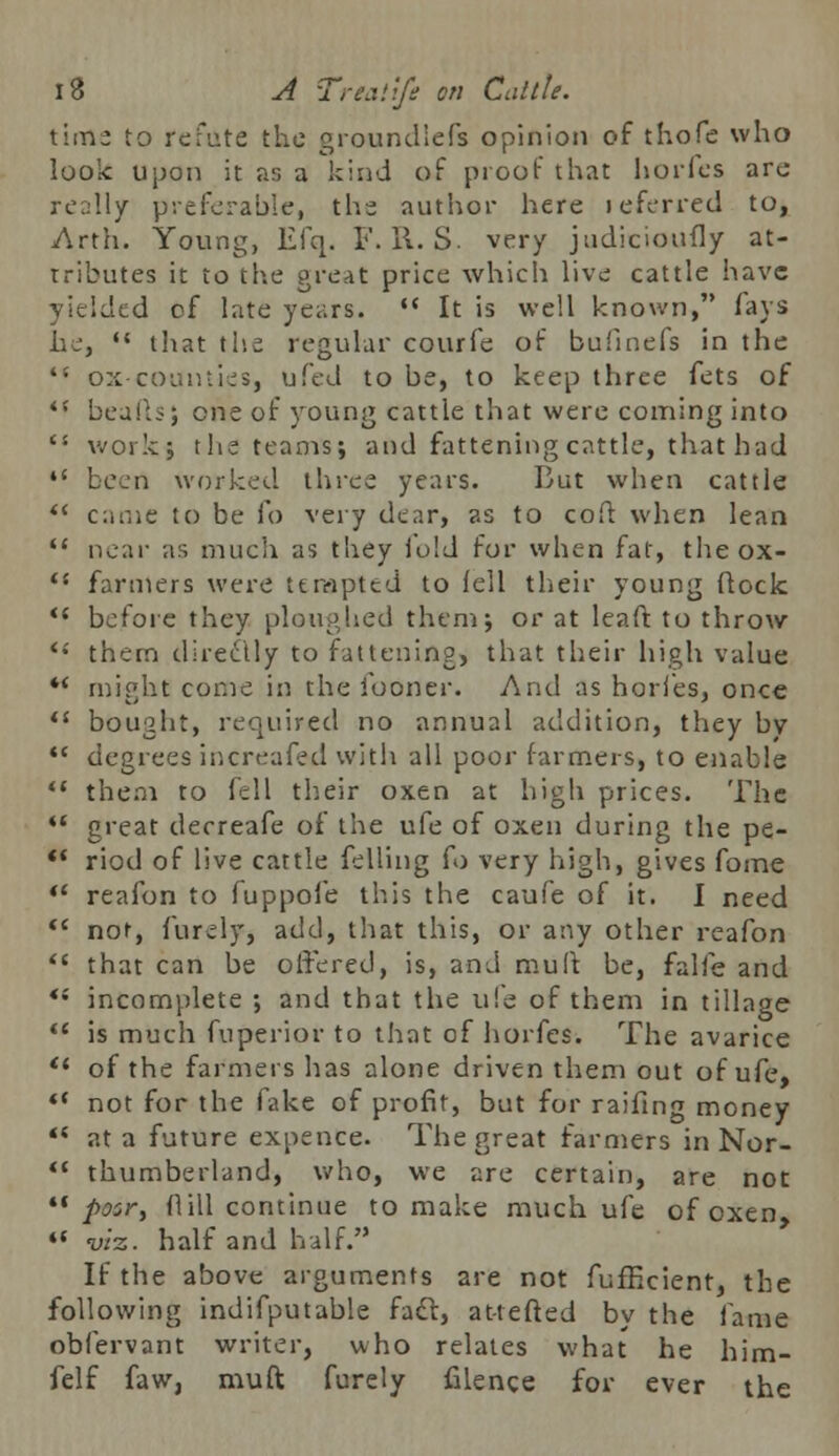 time to refute the groundlcfs opinion of thofe who look upon it as a kind of proof that hories arc really preferable, the author here leferred to, Arth. Young, Efq. V. 11. S. very judicioufly at- tributes it to the great price which live cattle have yielded of late years. •* It is well known, lays he,  that rhe regular courfe of bufinefs in the ts ox-counties, ufed to be, to keep three fets of *■'' beafts; one of young cattle that were coming into 's work; the teams; and fattening cattle, that had  been worked three years. But when cattle  came to be fo very dear, as to cofl when lean  near as much as they iold for when fat, theox- li farmers were tempted to fell their young flock  before they ploughed them; or at leaft to throw <; them directly to fattening, that their high value *' might come in the looner. And as hories, once fi bought, required no annual addition, they bv  degrees increafed with all poor farmers, to enable  them to fell their oxen at high prices. The  great derreafe of the ufe of oxen during the pe- ** riod of live cattle felling Co very high, gives fame  reafon to fuppofe this the caufe of it. I need  not, furely, add, that this, or any other reafon  that can be offered, is, and mult be, falfe and *; incomplete ; and that the ufe of them in tillage  is much fuperior to that of horfes. The avarice  of the farmers has alone driven them out of ufe, *' not for the fake of profit, but for railing money *{ at a future expence. The great farmers in Nor-  thumberland, who, we are certain, are not poor, fl 111 continue to make much ufe of oxen, «« viz. half and half. If the above arguments are not fufEcient, the following indifputable fadl, at-tefted by the fame obfervant writer, who relates what he him- felf faw, muft furely filenge for ever the