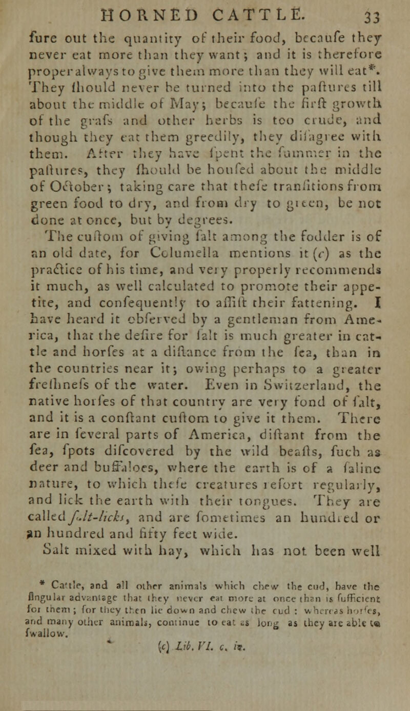 fure out the quantity of their food, becaufe they never eat more than they want; and it is therefore properalways to give them more than they will eat*. They lhould never he turned into the paftures till about the middle of May; becaufe the firft growth of the grafs and other herbs is too crude, and though they eat them greedily, they difagree with them. After they have fpent the fotnmer in the pallures, they lhould be hoofed about the middle of October; taking care that thefe tranlitions from green food to dry, and from dry to gieea, be not done at once, but by degrees. Thecuftom of giving fait among the fodder is 06 an old date, for Columella mentions it (<•) as the practice of his time, and veiy properly recommends it much, as well calculated to promote their appe- tite, and confequently to aflift their fattening. I have heard it obferved by a gentleman from Ame- rica, that the defire for fait is much greater in cat- tle and horfes at a difiance from the fea, than in the countries near it; owing perhaps to a greater frelhnefs of the water. Even in Switzerland, the native horfes of that country are very fond of fait, and it is a conftant cuftom to give it them. There are in leveral parts of America, diftant from the fea, fpots difcovered by the wild beafts, fuch as deer and buffaloes, where the earth is of a faline nature, to which thefe creatures refort regularly, and lick the earth with their tongues. They are calledfult-licks, and are fometimes an bundled or an hundred and fifty feet wide. Salt mixed with hay, which has not been well * Ca't'e, and all other animals which chew the cud, have the Angular advantage that ihey never eat more at once than is fufEcient ioi them; for tiicy then lie down and chew the ciid : whereas hornet, and many other animals, continue, to eat as long as they aie able l« f wallow. {c) Lit. VI. c. «r.