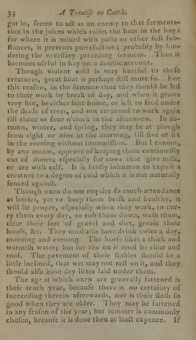 got in, Teems to acl as an enemy to that fermenta- tion in the juices which raifes the heat in the hay : for where it is mixed with parte or other loft fub- ftances, it prevents putTefa£tion? probably by hm- dering the neceflary preceding ferment. Thus it becomes ufeful in hay on a double account. Though violent cold is very hurtful to thefe creatures, great heat is perhaps ftill more lb. For* this rcafon, in the fummer-time they ihould be led to their work by break of day, arid when it grows very hot, be either feint home, or left to feed under the (hade of trees, and not returned to work a| till three or four o'clock in the afternoon. In au- tumn, winter, and fpring, they may be at plou from eight or nine in the morning, till five or fix in the evening without im ■• But 1 cannon* by any means, approveof keeping them continually out of doors; efpecially for cows that give m or are with calf. It is i'urely inhuman to expofc a creature to a degree of coid which it is not natural:/ fenced againfl. Though oxen do not require fo much attendance as horfes, yet to keep them biifk and healthy, it will be proper, efpecially when they work, to cur- ry them every day, to rub them down, waih them, clear their feet of gravel and dirt, greaie their hoofs, &c. They murtalfo have drink twice a day, morning and evening The horfe likes a thick and warmijfh water; but for the ox it mull bi clear and cool. The pavement of their ilables fhould be a little inclined, that wet may not rcll on it, and they fhould alio have dry litter laid under them. The age at which oxen are generally fattened is their tenth year, becaufe there is no certainty of jfucceeding therein afterwards, nor is their flelh fo good when they are older. They may be fattened in any fcafon of the year; but iummer is commonly chofen, becaufe it is done then at leaft expence. If