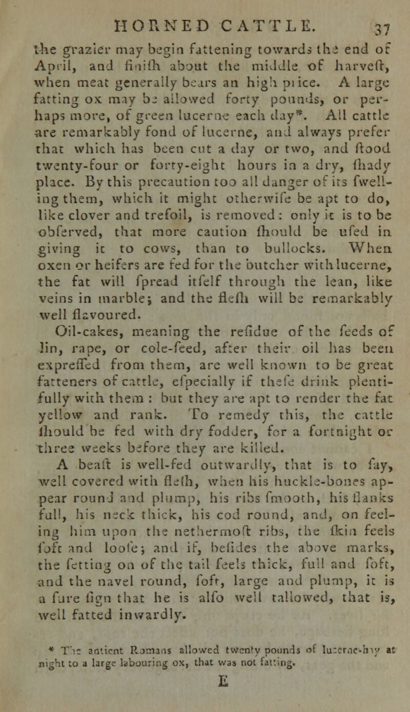 the grazier may begin fattening towards the end of April, and finiih about the middle of harveft, when meat generally bears an high pi ice. A large fatting ox may be allowed forty pounds, or per- haps more, of green lucerne each day*. All cattle ■are remarkably fond of lucerne, and always prefer that which has been cut a day or two, and ftood twenty-four or forty-eight hours in a dry, lhady place. By this precaution too all danger of irs fwell- ingthem, which it might otherwife be apt to do, like clover and trefoil, is removed : only it is to be obferved, that more caution fhould be ufed in giving it to cows, than to bullocks. When oxen or heifers are fed for the butcher with lucerne, the fat will fpread itfelf through the lean, like veins in marble; and the flefh will be remarkably well flavoured. Oil-cakes, meaning the refidue of the feeds of Jin, rape, or cole-feed, after their oil has been exprefled from them, are well known to be great farteners of cattle, efpecially if thefe drink plenti- fully with them : but they are apt to render the fat yellow and rank. To remedy this, the cattle ihould be fed with dry fodder, for a fortnight or three weeks before they are killed. A bealt is well-fed outwardly, that is to fay, well covered with fielh, when his huckle-bones ap- pear round and plum-), his ribs fmooth, his flanks full, his neck thick, his cod round, and, on feel- ing him upon the nethermoft ribs, the (kin feels foft and loole; and if, beiides the above marks, the fetting on of the tail feels thick, full and foft, and the navel round, fofr, large and plump, it is a fure fign that he is alfo well tallowed, that is, well fatted inwardly. * Tie amtcnt Romans allowed twen'y pounds of lu:cr.ie-lny at night to a large labouring ox, that was not fatting.