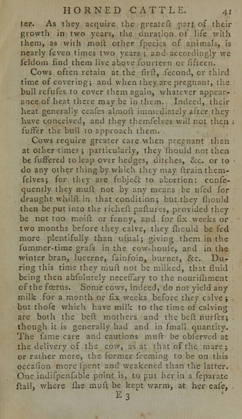 ter. As they acquire the greateft part of their growth in two years, the duration of life with them, as with molt other fpecics of animals, is nearly feven times two years ; and accordingly we f'eldom find them live above fourteen or fifteen. Cows often retain at the firft, fecond^ or third time of covering; and when they are pregnant, the: bull refufes to cover them again, whatever appear- ance of heat there may be in them. Indeed, their heat generally ceafes almolt immediately after they have conceived, and they themfelves Will not then j fuffer the bull to approach them. . Cows require greater care when pregnant than at other times ; particularly, they 'fhould not then be fuffered to leap over hedges, ditches, Sec. or to do any other thing by which they may ftrain them- felves; for they are fubjecl to abortion: cenfe- quently they muft not by any means be ufed for draught whilft in that condition; but they fhould then be put into the richeft paftures, provided they be not too moift or fenny, and for fix weeks or two months before they calve, they fhould be fed more plentifully than ufual; giving them in the fummer-time grafs in the cow-houfe, and in the winter bran, lucerne, fainfoin, burner, &c. Du- ring this time they muft not be milked, that fluid being then abfeiutely neceffary to the nourishment of the foetus. Some cows, indeed, do not yield any milk for a month or fix weeks before they calve; but thofe which have milk to the time of calving are both the beft mothers and the be ft nurfes; . though it is generally bad and in fmall quantity. The fame care and cautions muft be obferved at the delivery of the cow, as at that of the mare; or rather mere, the former feeaaing to be on this occafion more ipent and weakened than the latter. One indifpenfable point is, to put her in a feparate ftall, where flie muft be kept warm, at her eafe, , E3