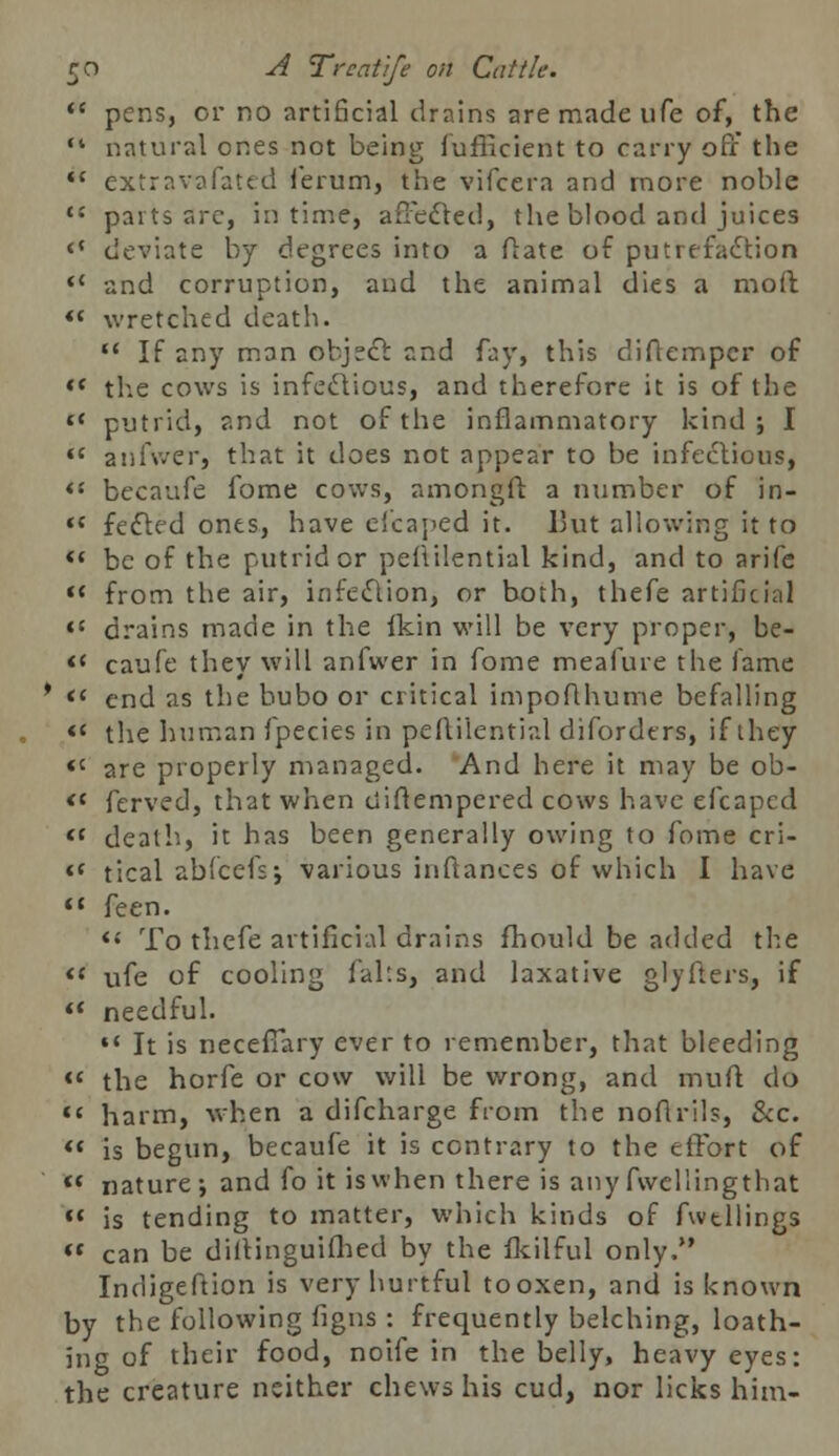 pens, or no artificial drains are made ufe of, the natural ones not being fufficient to carry off the extravafated ferum, the vifcera and more noble parts arc, in time, affected, the blood and juices deviate by degrees into a ftate of putrefaction and corruption, and the animal dies a mo ft wretched death.  If any man object and fay, this diftemper of the cows is infectious, and therefore it is of the putrid, and not of the inflammatory kind; I anfwer, that it does not appear to be infectious, bccaufe fome cows, amongft a number of in- fected ones, have efcaped it. But allowing it to be of the putrid or peflilential kind, and to arife from the air, infection, or both, thefe artificial drains made in the ikin will be very proper, be- caufe they will anfwer in fome meafure the fame end as the bubo or critical impoflhume befalling the human fpecies in peililential diforders, if they are properly managed. And here it may be ob- ferved, that when ciiftempered cows have efcaped death, it has been generally owing to fome cri- tical abfcefs; various inftances of which I have feen. ** To thefe artificial drains fhould be added the ufe of cooling falts, and laxative glyfters, if needful. •* It is neceffary ever to remember, that bleeding the horfe or cow will be wrong, and muft do harm, when a difcharge from the noftrils, &c. is begun, becaufe it is contrary to the effort of nature; and fo it is when there is any fwellingthat is tending to matter, which kinds of fwtllings can be diiringuifhed by the fkilful only. Indigeftion is very hurtful to oxen, and is known by the following figns: frequently belching, loath- ing of their food, noife in the belly, heavy eyes: the creature neither chews his cud, nor licks him-