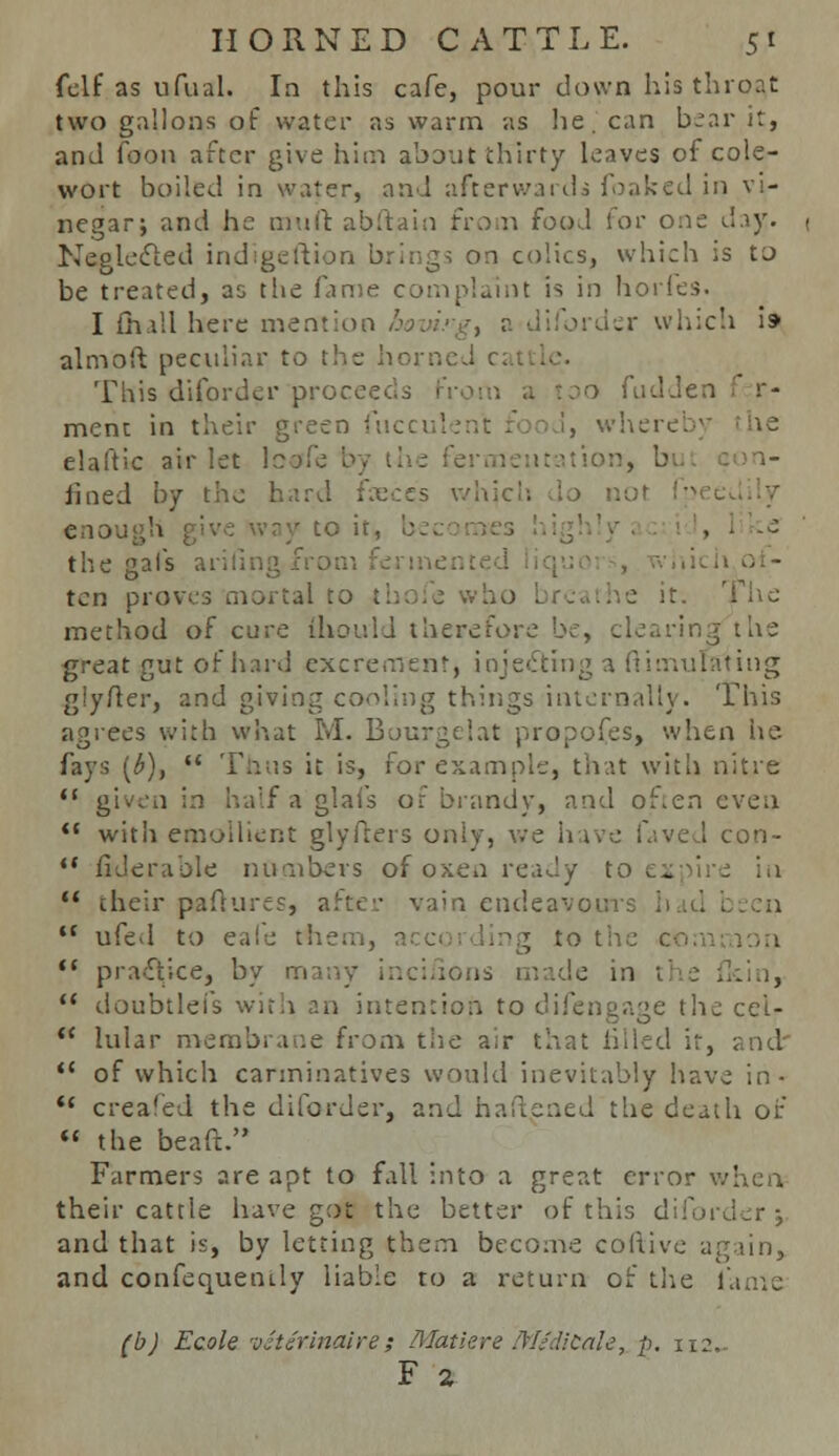 felf as ufual. In this cafe, pour down his throat two gallons of water as warm as he. can bear it, and foon after give him about thirty leaves of cole- wort boiled in water, and afterwards foaked in vi- negar; and he muit abftain from food for one day. Neglected indigeftion brings on colics, which is to be treated, as the fame complaint is in horfes. I (hall here mention hoin'-g^ a diforder which is* almoft peculiar to the horned c. This diforder proceeds Fr 0 fad Jen r- ment in their green fuccul elaftic air let lotffe fined by the hard fxces which do no) enough gi . the gal's arifin ten proves mortal to t: it. The method of cure lliould therefore be, clearing the great gut of hard excrement) injecting a fiimufifting glyfter, and giving cooling things internally. This agrees with what M. Bourgelat proposes, when lie fays [b)y  Thus it is, for example, that with nitre  given in half a glafs or brandy, and often even '* with emoihent glyfters only, we have faved con-  fiderable numbers of oxen ready to 1 -  their paftures, after vain endeavour;  ufed to eaie them, t to the  practice, by m >ns made in  doubtlefs wirii an intention to difengage the cei-  hilar membrane from the air that filled ir, and  of which carminatives would inevitably have in-  crea'ed the diforder, and haftsned the death of  the beaft. Farmers are apt to fall into a great error when their cattle have got the better of this diforder; and that is, by letting them become coftive again, and confequemly liable to a return of the fame (b) Ecole veterinaire; Matiere MgdiCale, p. 112.. F 2