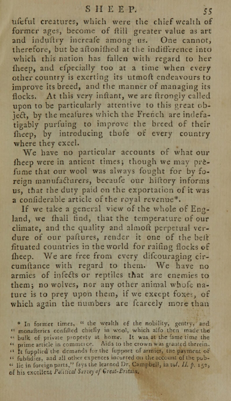 ufeful creatures, which were the chief wealth of former ages, become of Mill greater value as art and indufhy increafe among u?. One cannot, therefore, but be aftonifhed at the indifference into which this nation has fallen with regard to her iheep, and efpecially too at a time when every other country is exerting its utmoft endeavours to improve its breed, and the manner of managing its flocks. At this very inftant, we are ilrongiy called upon to be particularly attentive to this s>reat ob- ject, by the rneafures which the French are indefa- tigably purfuing to improve the breed of their fheep, by introducing thofe of every country where they excel. We have no particular accounts of what our iheep were in antient times; though we may pre- fume that our wool was always fought for by fo- reign manufacturers, becaufe our hiftory informs us, that the duty paid on the exportation of it was a conilderabie article of the royal revenue*. If we take a general view of the whole of Eng- land, we mail find, that the temperature of our climate, and the quality and aim oft: perpetual ver- dure of our paftures, render it one of the belt fituated countries in the world for railing flocks of fheep. We are free from every difcouraging cir- cumltance with regard to them. We have no armies of infects or reptiles that are enemies to them; no wolves, nor any other animal whofe na- ture is to prey upon them, if we except foxc, of which again the numbers are fcarcely more than * In former tirr.es,  the wealth of the nobility, gentry, and ''• monaSterus confided chittly in wool, which alfo then made the  bulk of private property at home. It was at the fame time the  prime article ir> comma cf. Aids to the crown was granted therein,  It fupplicd the demands for the fupport of armies, tne payment of <: fublidies, a.ul all other expenccs incurred on the account of the pub-  lie in foreign parts, fays the learned Dr. Campbell, in i„l. II. p. 15?, of his excellent Pelitital Survey of Great-Britain,