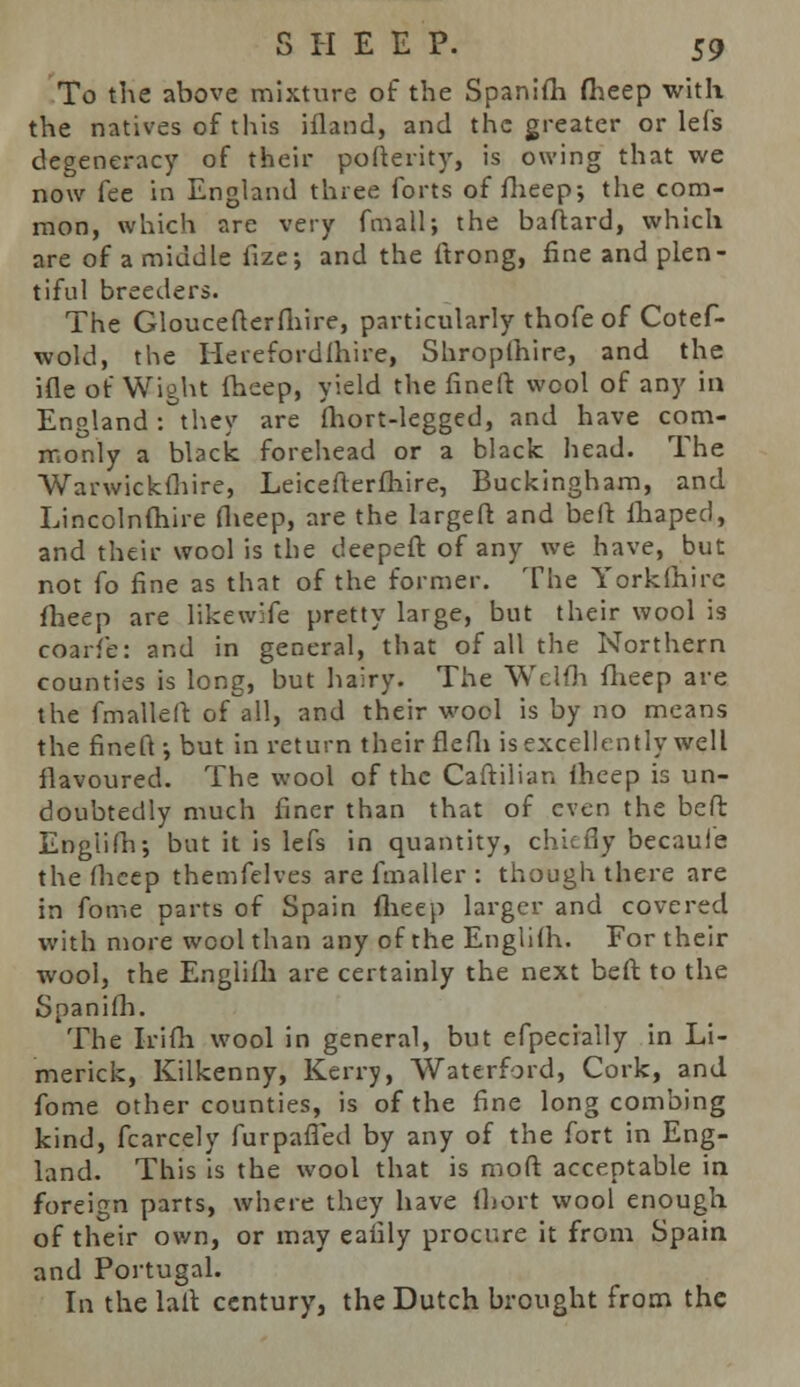 To the above mixture of the Spanifh fheep with the natives of this ifland, and the greater or lefs degeneracy of their pofterity, is owing that we now fee in England three forts of fheep; the com- mon, which are very fmall; the baftard, which are of a middle fize; and the ftrong, fine and plen- tiful breeders. The Gloucefterfhire, particularly thofe of Cotef- wold, the Heiefordlhire, Shroplhire, and the ifle of Wight fheep, yield the fine ft: wool of any in England: they are fhort-legged, and have com- monly a black forehead or a black head. The Warwickfhire, Leicefterfhire, Buckingham, and Lincolnfhire flieep, are the largeft and beft lhaped, and their wool is the deepeft of any we have, but not fo fine as that of the former. The Yorklhirc fheep are likewife pretty large, but their wool is coarfe: and in general, that of all the Northern counties is long, but hairy. The Welfh fheep are the fmalleft: of all, and their wool is by no means the fineft-, but in return their flefh is excellently well flavoured. The wool of the Caftilian fheep is un- doubtedly much finer than that of even the beft: EngiiPn; but it is lefs in quantity, chiefly becauie the fheep themfelves are fmaller : though there are in fome parts of Spain flieep larger and covered with more wool than any of the Englifh. For their wool, the Englifh are certainly the next beft to the Spanifh. The Irifh wool in general, but efpecially in Li- merick, Kilkenny, Kerry, Waterford, Cork, and fome other counties, is of the fine long combing kind, fcarcely furpafied by any of the fort in Eng- land. This is the wool that is moft acceptable in foreign parts, where they have fhort wool enough of their own, or may eaiily procure it from Spain and Portugal. In the laft century, the Dutch brought from the