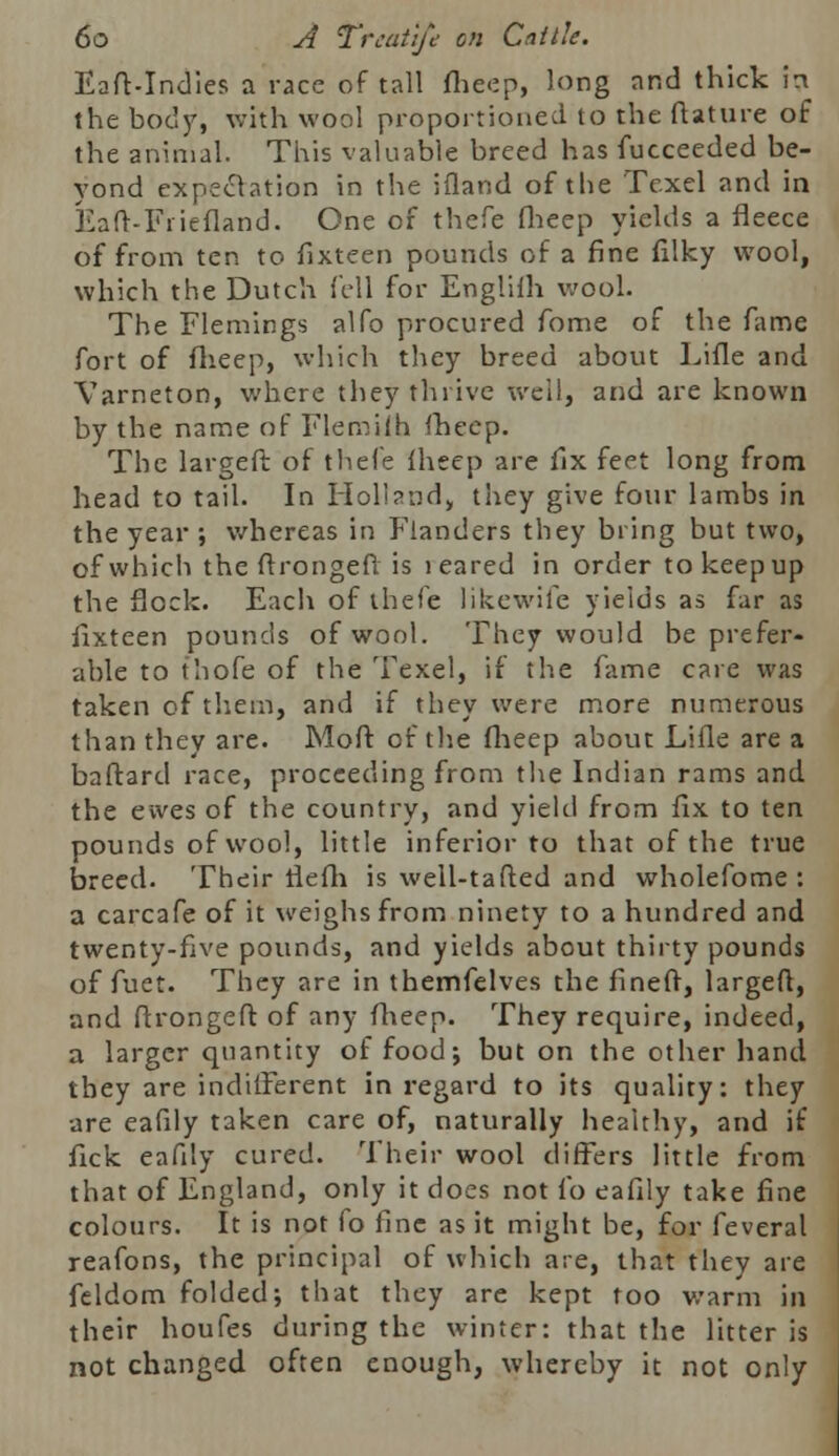 Eaft-Indies a race of tall ftieep, long nnd thick in the body, with wool proportioned to the flature of the animal. This valuable breed has fucceeded be- yond expectation in the ifland of the Texel and in Eaft-Friefland. One of thefe fheep yields a fleece of from ten to fixteen pounds of a fine filky wool, which the Dutch fell for Englifh wool. The Flemings alfo procured fome of the fame fort of flieep, which they breed about Lifle and Varneton, where they thrive well, and are known by the name of Flemifh fhecp. The largeft of thefe fheep are fix feet long from head to tail. In Holland, they give four lambs in the year ; whereas in Flanders they bring but two, of which the flrongeft is 1 eared in order to keep up the flock. Each of thefe likewife yields as far as fixteen pounds of wool. They would be prefer- able to thofe of the Texel, if the fame care was taken of them, and if they were more numerous than they are. Moft of the flieep about Lifle are a baftard race, proceeding from the Indian rams and the ewes of the country, and yield from fix to ten pounds of wool, little inferior to that of the true breed. Their rlefh is well-tailed and wholefome : a carcafe of it weighs from ninety to a hundred and twenty-five pounds, and yields about thirty pounds of fuet. They are in themfelves the fined, largeft, and ftrongeft of any flieep. They require, indeed, a larger quantity of food; but on the other hand tbey are indifferent in regard to its quality: they are eafily taken care of, naturally healthy, and if fick eafily cured. Their wool differs little from that of England, only it does not io eafily take fine colours. It is not fo fine as it might be, for feveral reafons, the principal of which are, that they are feldom folded; that they are kept too warm in their houfes during the winter: that the litter is not changed often enough, whereby it not only