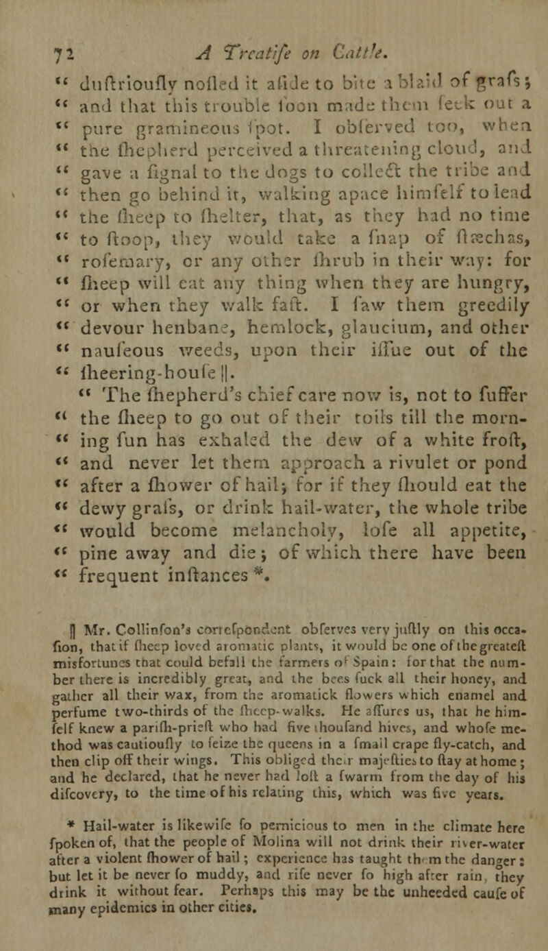 u duftrioufly nofled it afide to bite a bl lid of frafsj *« and that this trouble loon made then feck out a *' pure gramineous (pot. I obferved too, when  the fhep-herd perceived a threatening cloud, oni  gave a fignal to the dogs to collect the tribe and  then go behind it, walking apace himfelf tolead *' the (lieep to fhelter, that, as they had no time *c to ftoop, they would take a fnap of ft seen as, ,c rofefnary, or any other ihrub in their way: for  fheep will cat any thing when they are hungry,  or when they walk faft. I law them greedily  devour henbane, hemlock, glaucium, and other  naufeous weeds, upon their iffue out of the  fheering-houle ||. '• The fhepherd's chief care now is, not to fuffer <( the fheep to go out of their toils till the morn-  ing fun has exhaled the dew of a white froft, *l and never let them approach a rivulet or pond tc after a fhower of hail; for if they fliould eat the <( dewy grais, or drink hail-water, the whole tribe *f would become melancholy, lofe all appetite, *c pine away and die; of which there have been '* frequent inftances *, I] Mr. Collinfon's concrpcr.dont obferves very juftly on this occa- fion, that if fheep lovtd aromatic plants, it would be one of thegreateft misfortunes tnat could befall the farmers of Spain: for that the num- ber there is incredibly great, and the bees fuck all their honey, and gather all their wax, from the aromatick flowers which enamel and perfume two-thirds of the fheep- walks. He allures us, that he him- felf knew a parifh-priefl who had fiveihoufand hives, and whofe me- thod was cautioufly to feize the queens in a fmail crape fly-catch, and then clip off their wings. This obliged their majefliei to flay at home ; and he declared, that he never had loll a fwarm from the day of his difcovtry, to the time of his relating this, which was five years. * Hail-water islikewife fo pernicious to men in the climate here fpoken of, that the people of Molina will not drink their river-water after a violent fhower of hail; experience has taught th' m the danger : but let it be never fo muddy, and rife never fo high afrer rain they drink it without fear. Perhaps this may be the unheeded caufe of many epidemics in other cities.