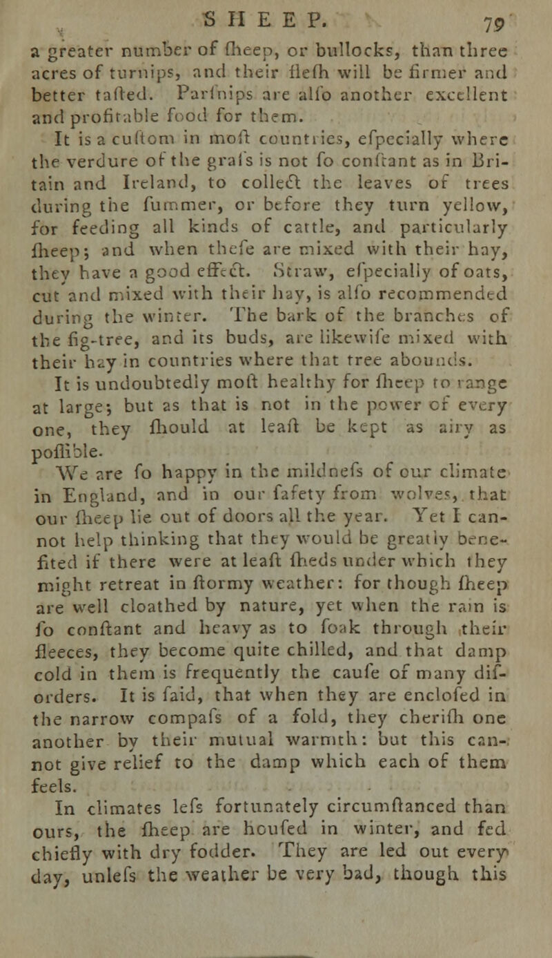 a greater number of fheep, or bullocks, than three acres of turnips, and their fiefh will be firmer aiul better tailed. Parftiipis are alio another excellent and profitable food for them. It isacuftom in moil; countiies, efpecially where the verdure of the grais is not fo conftant as in Bri- tain and Ireland, to collect the leaves of trees during the furnmer, or before they turn yellow, for feeding all kinds of cattle, and particularly fheep; and when theie are mixed with their hay, thev have a good effect. Straw, efpecially of oats, cut and mixed with their hay, is alio recommended during the winter. The bark of the branches of the fig-tree, and its buds, are likewife mixed with their hay in countries where that tree abounds. It is undoubtedly moft healthy for fheep ro range at large; but as that is not in the power cf every one, they fhould at leaft be kept as airy as poflible. We are fo happy in the mildnefs of cur climate in England, and in our fafety from wolves, that our fheep lie out of doors all the year. Yet I can- not help thinking that they would be greatly bene- fited if there were at leaft fheds under which they might retreat in ftormy weather: for though fheep are well cloathed by nature, yet when the ram is fo conftant and heavy as to foak through their fleeces, they become quite chilled, and that damp cold in them is frequently the caufe of many dis- orders. It is faid, that when they are enclofed in the narrow compafs of a fold, they cberifh one another by their mutual warmth: but this can-. not give relief to the damp which each of them feels. In climates lefs fortunately circumftanced than ours, the fheep are houfed in winter, and fed chiefly with dry fodder. They are led out every day, unlefs the weather be very bad, though this