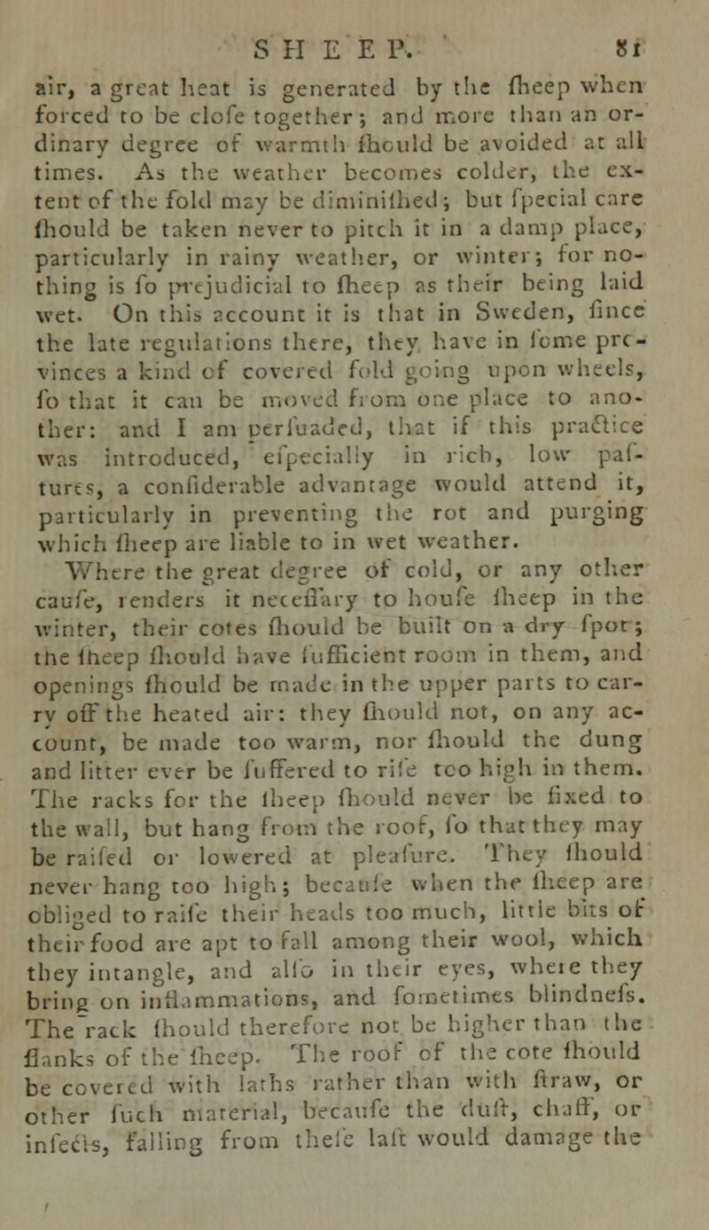 air, a great heat is generated by the fheep when forced to be clofe together; and more than an or- dinary degree of warmth fhould be avoided at all times. As the weather becomes colder, the ex- tent cf the fold may be diminilhed; but fpecial care fhould be taken never to pitch it in a damp place, particularly in rainy weather, or winter; for no- thing is fo prejudicial to fheep as their being laid wet. On this account it is that in Sweden, fined the late regulations there, they have in feme pro- vinces a kind of covered fold going upon wheels, fo that it can be moved from one place to ano- ther: and I am perluaded, that if this practice was introduced, efpecially in rich, low pai- turcs, a confiderable advantage would attend it, particularly in preventing the rot and purging which fheep are liable to in wet weather. Where the great degree of cold, or any other caufe, renders it neceffary to houfe fheep in the winter, their cotes fhould he built on a dry fpot; the fheep fhould have iufficient room in them, and openings fhould be made in the upper parts to car- ry off the heated air: they fhould not, on any ac- count, be made too warm, nor fhould the dung and litter ever be fuffered to rile too high in them. The racks for the lheep fhould never be fixed to the wall, but hang from the roof, fo that they may be railed or lowered at pleafure. They fhould never hang too high; becauie when the lheep are obliged to raife their heads too much, little bits of their food are apt to fall among their wool, which they intangle, and alio in their eyes, where they bring on inflammations, and fometimes blindnefs. The'rack fhould therefore not be higher than the flunks of the lheep. The roof cf the cote fhould be covered with laths rather than with ftraw, or other fuch material, becaufe the duir, chaff, or infecis, failing from thefe laft would damage the