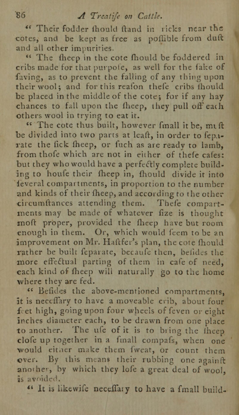  Their fodder fhould ftand in iicks near the cotes, and be kept as tree as poflible from duft and all other impurities.  The fheep in the cote fhould be foddered in cribs made for that purpofe, as weli for the fake of faving, as to prevent the falling of any thing upon their wool; and for this reafon thefe cribs ihould be placed in the middle of the cote; for if any hay chances to fall upon the fheep, they pull off eat h others wool in trying to eat it.  The cote thus built, however fmall it be, mi ft be divided into two parts at leaft, in order to fep.i- rate the tick fheep, or fuch as are ready to lamb, from thofe which are not in e'uher of thefe cafes: but they who would have a perfectly complete build- ing to houfe their fheep in, fhould divide it into leveral compartments, in proportion to the number and kinds of their fheep, and according to the other circumftances attending them. Thefe compart- ments may be made of whatever fize is thought mo ft proper, provided the fheep have but room enough in them. Or, which would feem to be an improvement on Mr. Haftfer's plan, the cote fhould rather he built feparate, becaufe then, befldes the more effectual parting of thein in cafe of need, each kind of fheep will naturally go to the home where they are fed.  Befides the above-mentioned compartments, it is neceffary to have a moveable crib, about four f et high, going upon four wheels of feven or eight inches diameter each, to be drawn from one place to another. The ufe of it is to bring the fheep clofe up together in a fmall compafs, when one would eitner make them fweat, or count them over. By this means their rubbing one againft anothe-, by which they lofe a great deal of wool, is avoided.  It is likewife neccffa:y to have a fmall build-