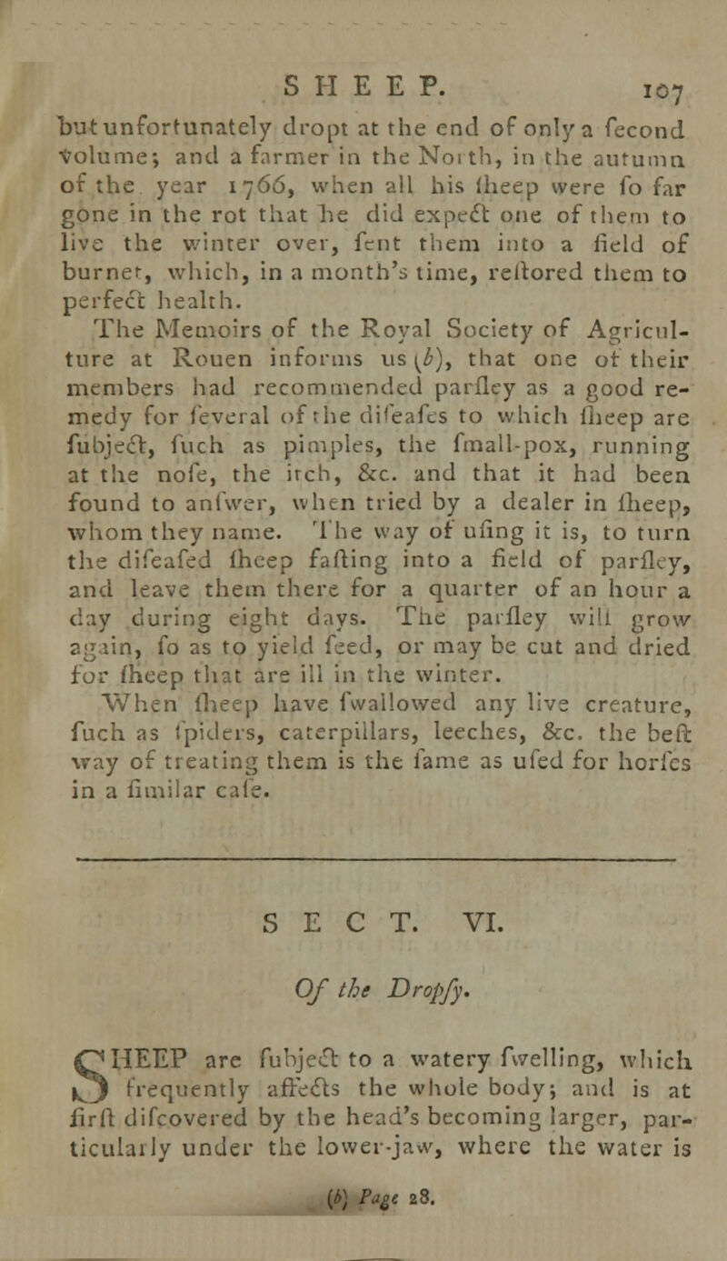 but unfortunately dropt at the end of only a fecond Volume-, and a farmer in the Noith, in the autumn of the year 1766, when -all his iheep were fo far gone in the rot that he did expect one of them to live the winter over, fent them into a field of burner, which, in a month's time, reltored them to perfect health. The Memoirs of the Royal Society of Agricul- ture at Rouen informs vis ^), that one of their members had recommended parfley as a good re- medy for feveral of the difeaies to which iheep are fuhjec~t, fuch as pimples, the fmall-pox, running at the nofe, the irch, &c. and that it had been found to anfwer, when tried by a dealer in fheep, whom they name. The way of ufing it is, to turn the difeafed iheep farting into a field of parfley, and leave them there for a quarter of an hour a day during eight days. The parfley will grow again, fo as to yield feed, or may be cut and dried for fheep that are ill in the winter. When Iheep have fwailowed any live creature, fuch as tpiders, caterpillars, leeches, &c. the beft way of treating them is the fame as ufed for horfes in a fimilar cale. SECT. VI. Of the Dropfy. SHEEP are fubjecl to a watery fwelling, which frequently affects the whole body; and is at firft difcovered by the head's becoming larger, par- ticularly under the lower-jaw, where the water is {b) Pagt 28.