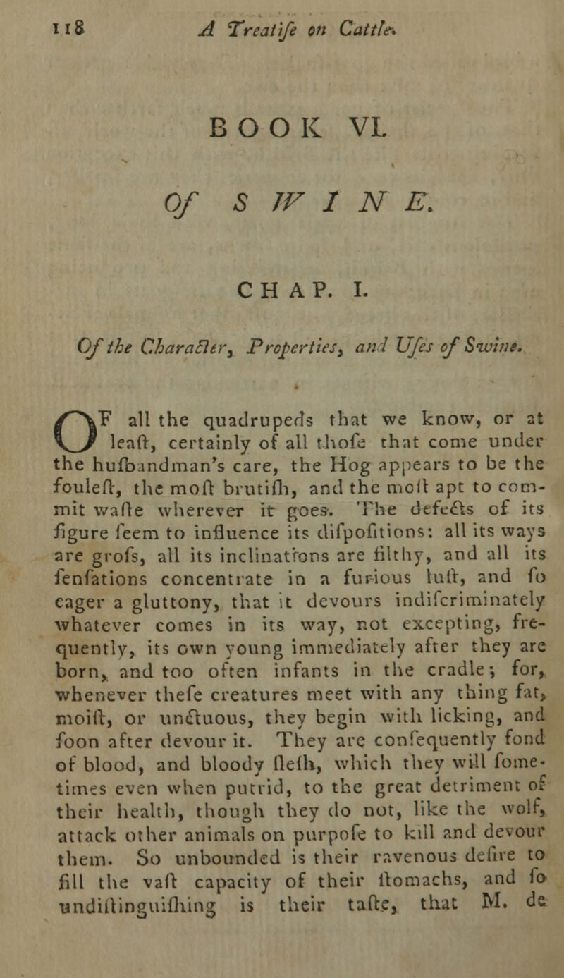 BOOK VL Of S W 1 N E\ CHAP. I. Of the Charafler, Properties, ani Ufes of Swine. OF all the quadrupeds that we know, or at leaft, certainly of all thofe that come under the hufbindman's care, the Hog appears to be the fouleft, the moft brutifh, and the moll apt to com- mit wafle wherever it goes. The defects of its figure feem to influence its difpofitions: all its ways are grofs, all its inclinations are filthy, and all its fenfations concentrate in a furious luft, and fo eager a gluttony, that it devours indifcriminately whatever comes in its way, not excepting, fre- quently, its own young immediately after they are born, and too often infants in the cradle-, for, whenever thefe creatures meet with any thing fat, moift, or unctuous, they begin with licking, and foon after devour it. They are confequently fond of blood, and bloody fie ill, which they will fome- times even when putrid, to the great detriment of their health, though they do not, like the wolf, attack other animals on purpofe to kdl and devour them. So unbounded is their ravenous defire to fill the vafl capacity of their ftomachs, and fo andiftinguifhing is their tafte, that M. dc