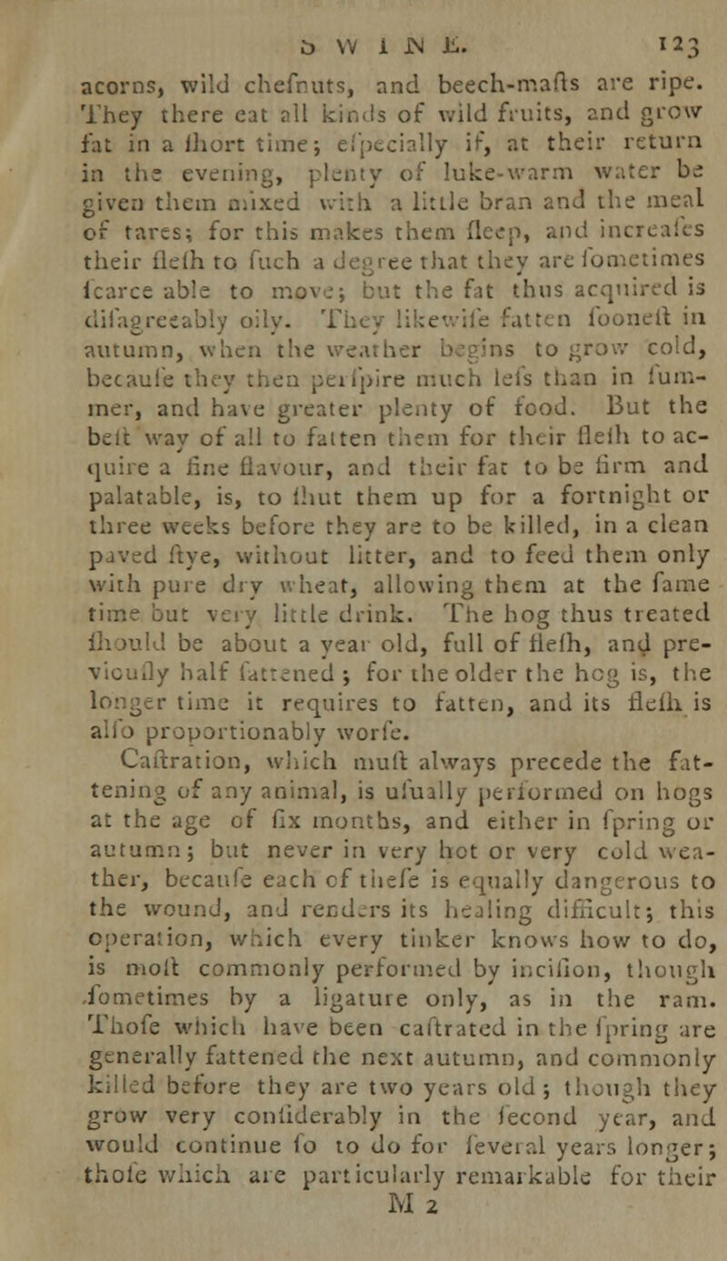 acorns, wild chefnuts, and beech-mafts are ripe. They there eat all kinds of wild fruits, and grow fat in a lhort time; efpecially if, at their return in the evening, plenty of Iuke-warm water be given them mixed with a little bran and the meal of tares; for this makes them deep, and increaics their ilelh to fuch a degree that they are lbmetimes lcarce able to move; but the fat thus acquired is difagreeably oily. They likewife fatten fooneit in autumn, when the weather begins to grow cold, becaufe they then perfpire much leis than in fum- mer, and have greater plenty of food. But the belt way of all to fatten them for their flelh to ac- quire a line flavour, and their fac to be firm and palatable, is, to (hut them up for a fortnight or three weeks before they are to be killed, in a clean paved ftye, without litter, and to feed them only with pure dry wheat, allowing them at the fame time 'out very little drink. The hog thus treated I be about a year old, full of flelh, and pre- vicuily half fattened ; for the older the hog is, the r time it requires to fatten, and its tlelh is alio proportionably worle. Caftration, which mult always precede the fat- tening of any animal, is ufually performed on hogs at the age of fix months, and either in fpring or autumn; but never in very hot or very cold wea- ther, becaufe each cf tiiefe is equally dangerous to the wound, and renders its healing difficult; this operation, which every tinker knows how to do, is molt commonly performed by incifion, though ibmetimes by a ligature only, as in the ram. Thofe which have been caftrated in the fpring are generally fattened the next autumn, and commonly killed before they are two years old; though they grow very considerably in the fecond year, and would continue fo to do for feveral years longer; thole which are particularly remarkable for their