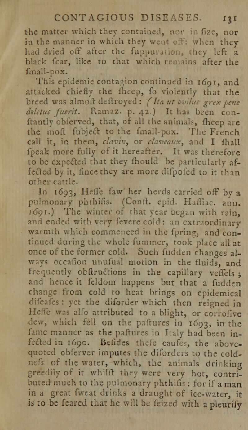 the matter which they contained, nor in fize, nor in the manner in which they went off: when they had dried off after the fuppuration, they left a black fear, like to that which remains after the fmall-pox. This epidemic contagion continued in l6gr, and attacked chiefly the iheep, Co violently that the breed was a 1 mo it dtflroyed : (Ita ut ovilus grex bene diletus juerit. Ramaz. p. 42.) It has been con- ftantly obferved, that, of all the animals, fheep are the moft fubject to the fmall-pox. The French call it, in them, clavin, or chveaux, and I {hall fpeafc mere fully of it hereafter. It was therefore to be expected that they Ihould he particularly af- fected by it, lincethey are more difpoied to it than other cattle. In 1693, HefTe faw her herds carried off bv a pulmonary phthifis. (Cooft. epid. Hafiiac. ann. j691.) The winter of that year oegaa with rain, and ended with very fevere cold : :u\ extraordinary warmth which commenced in the fpring., and con- tinued during the whole fuminer, rook place all at once of the former cold. Such fudden changes al- ways occafion unufual motion in the fluids, and frequently obftructions in the capillary veffels ; and hence it feldom happens but that a fudden change from cold to heat brings on epidemical difeafes : yet the diforder which then reigned in HelTe was alfo attributed to a blight, or corrofive dew, which fell on the paftures in 1693, in the fame manner as the paftures in Italy had been in- fected in 1690. Befides thefe caufes, the above- quoted obferver imputes the disorders to the cold- nefs of the water, which, the animals drinking greedily of it whilft: they were very hot, contri- buted much to the pulmonary phthifis : for if a man in a great fweat drinks a draught of ice-water, it is to be feared that he will be ferzed with a pleurify