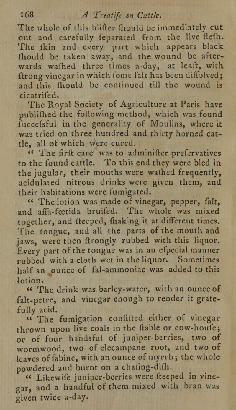 The whole of this blifter fhould be immediately cut out and carefully Separated from the live flefh. The fkin and every part which appears black fhould be taken away, and the wound be after- wards wafhed three times a-day, at leaft, with ftrong vinegar in which fome fait has been diffolved; and this fhould be continued till the wound is cicatrifed. The Royal Society of Agriculture at Paris have publifhed the following method, which was found fuccefsful in the generality of Moulins, where it was tried on three hundred and thirty horned cat- tle, all of which were cured.  The firft care was to adminifter preservatives to the found cattle. To this end they were bled in the jugular, their mouths were walhed frequently, acidulated nitrous drinks were given them, and their habitations were fumigated.  The lotion was made of vinegar, pepper, fait, and aflli-foetida bruifed. The whole was mixed together, and deeped, making it at different times. The tongue, and all the parts of the mouth and jaws, were then ftrongly rubbed with this liquor. Every part of the tongue was in an efpecial manner rubbed with a cloth wet in the liquor. Sometimes half an ounce of fal-ammoniac was added to this lotion.  The drink was barley-water, with an ounce of falt-pstre, and vinegar enough to render it grate- fully acid.  The fumigation confifted either of vinegar thrown upon live coals in the ftable or cow-houfei or of four handsful of juniper-berries, two of wormwood, two of elecampane root, and two of leaves offabine, with an ounce of myrrh; the whole powdered and burnt on a chaiing-difh.  Likewife juniper-berries were fteeped in vine- gar, and a handful of them mixed with bran was given twice a-day.