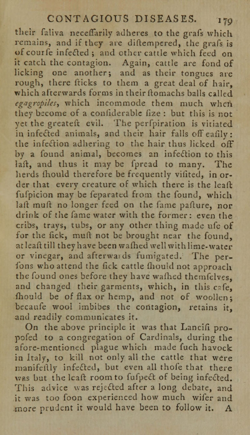 their faliva neceflarily adheres to the grafs which remains, and if they are diftempered, the grafs is of courfe infected ; and other cattle which feed on it catch the contagion. Again, cattle are fond of licking one another; and as their tongues are rough, there fticks to them a great deal of hair, which afterwards forms in their ftomachs balls called eg'Tgropiles, which incommode them much when they become of a conliderable fize : but this is not yet the greateft evil. The perfpiration is vitiated in infected animals, and their hair falls offeaiily: the infection adhering to the hair thus licked off by a found animal, becomes an infection to this lait, and thus it may be fpread to many. The herds fhould therefore be frequently vifited, in or- der that every creature of which there is the leaffc fufpicion may be feparatcd from the found, which laft muff no longer feed on the fame paflure, nor drink of the fame water with the former: even the cribs, trays, tubs, or any other thing made ufe of for the fick, muft not be brought near the found, atleafttill they have been warned wellwithlime-watcr or vinegar, and afterwai ds fumigated. The per- fons who attend the fick cattle fhould not approach the found ones before they have wafhed themfelves, and changed their garments, which, in this c?Se, fhould be of flax or hemp, and not of woollen; becaufe wool imbibes the contagion, retains it, and readily communicates it. On the above principle it was that Lancifi pro- pofed to a congregation of Cardinals, during the afore-mentioned plague which made fuch havock in Italy, to kill not only all the cattle that were manifellly infected, but even all thofe that there was but the leaft room to fufpect of being infected. This advice was rejected after a long debate, and it was too foon experienced how much wifer and more prudent it would have been to follow it. A