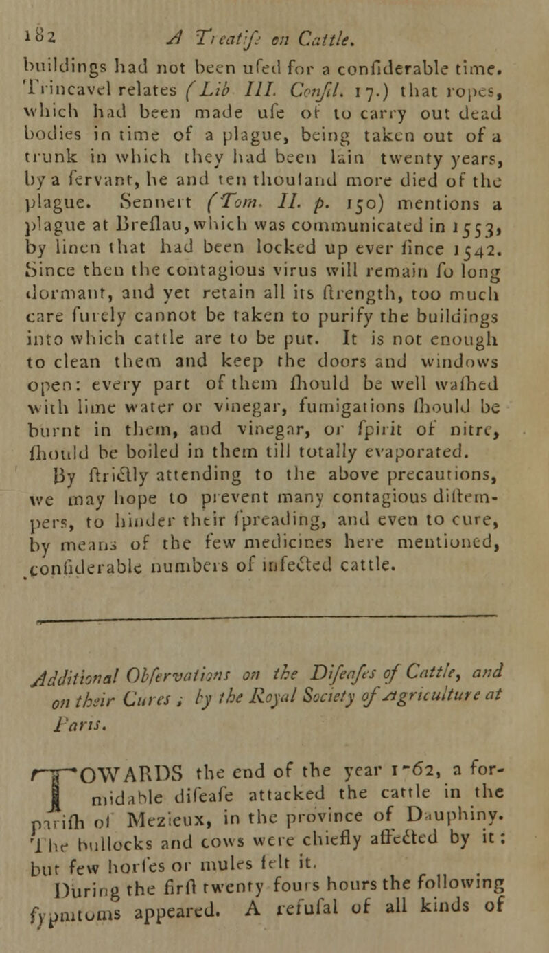 buildings had not been ufed for a confiderable time. Trincavel relates (Lib III. ConfiL 17.) that ropes, which had been made ufe or to cany out dead bodies in time of a plague, being taken out of a trunk in which they had been kin twenty years, by a fervant, he and ten thoulaud more died of the plague. Sennert (Tom. II. p. 150) mentions a plague at Breflau,which was communicated in 1553, by linen that had been locked up ever iince 1542. iSince then the contagious virus will remain fo long dormant, and yet retain all its ftrength, too much care finely cannot be taken to purify the buildings into which cattle are to be put. It is not enough to clean them and keep the doors and windows open: every part of them mould be well walhed with lime water or vinegar, fumigations fhould be burnt in them, and vinegar, or fpirit of nitre, fhould be boiled in them till totally evaporated. By ftri&ly attending to the above precautions, we may hope to prevent many contagious di(tem- pers, to hinder their fpreading, and even to cure, by means of the few medicines here mentioned, confiderable numbers of infected cattle. Additional Obfervai'nns on the Difeafes of Cattle, and on their Cures ; by the Royal Society of Agriculture at Fans. ripOWARDS the end of the year 1-62, a for- midable difeafe attacked the cattle in the parifh ol Mezieux, in the province of Dauphiny. M he bullocks and cows were chiefly affetted by it: but few horl'es or mules felt it. During the firfl twenty fours hours the following fypmtoms appeared. A refufal of all kinds of