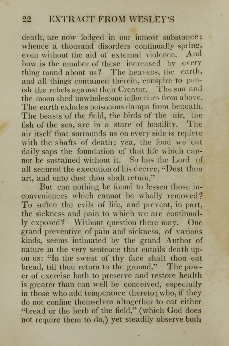 death, are now lodged in our inmost substance; whence a thousand disorders continually spring, even without the aid of external violence. And how is the number of these increased by every thing round about us? The heavens, the earth, and all things contained therein, conspire to pun- ish the rebels against their Creator. The sun and the moon shed unwholesome influences from above. The earth exhales poisonous damps from beneath. The beasts of the field, the birds of the air, the fish of the sea, are in a state of hostility. The air itself that surrounds us on every side is replete with the shafts of death; yea, the food we eat daily saps the foundation of that life which can- not be sustained without it. So has the Lord of all secured the execution of his decree, Dust thou art, and unto dust thou shalt return.'' But can nothing be found to lessen those in- conveniences which cannot be wholly removed? To soften the evils of life, and prevent, in part, the sickness and pain to which we are continual- ly exposed? Without question there may. One grand preventive of pain and sickness, of various kinds, seems intimated by the grand Author of nature in the very sentence that entails death up- on us: In the sweat of thy face shalt thou eat bread, till thou return to the ground. The pow- er of exercise both to preserve and restore health is greater than can well be conceived, especially in those who add temperance thereto; who, if they do not confine themselves altogether to eat either bread or the herb of the field, (which God does not require them to do,) yet steadily observe both