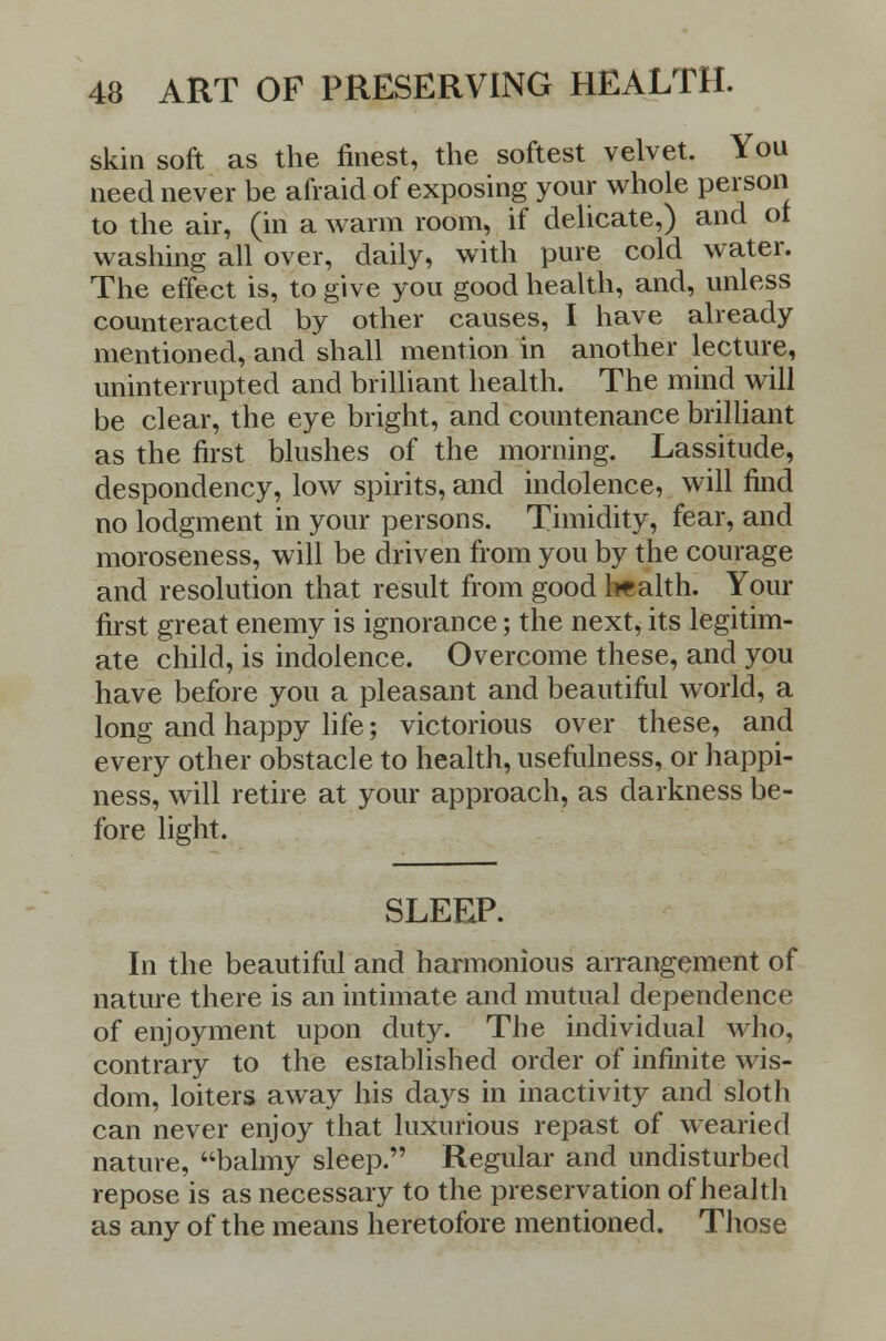 skin soft as the finest, the softest velvet. You need never be afraid of exposing your whole person to the air, (in a warm room, if delicate,) and ot washing all over, daily, with pure cold water. The effect is, to give you good health, and, unless counteracted by other causes, I have already mentioned, and shall mention in another lecture, uninterrupted and brilliant health. The mind will be clear, the eye bright, and countenance brilliant as the first blushes of the morning. Lassitude, despondency, low spirits, and indolence, will find no lodgment in your persons. Timidity, fear, and moroseness, will be driven from you by the courage and resolution that result from good health. Your first great enemy is ignorance; the next, its legitim- ate child, is indolence. Overcome these, and you have before you a pleasant and beautiful world, a long and happy life; victorious over these, and every other obstacle to health, usefulness, or happi- ness, will retire at your approach, as darkness be- fore light. SLEEP. In the beautiful and harmonious arrangement of nature there is an intimate and mutual dependence of enjoyment upon duty. The individual who, contrary to the established order of infinite wis- dom, loiters away his days in inactivity and sloth can never enjoy that luxurious repast of wearied nature, balmy sleep. Regular and undisturbed repose is as necessary to the preservation of health as any of the means heretofore mentioned. Those