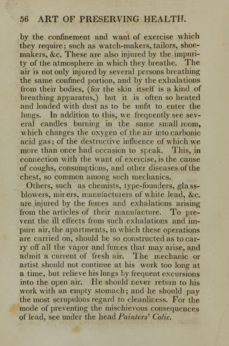 by the confinement and want of exercise which they require; such as watch-makers, tailors, shoe- makers, &c. These are also injured by the impuri- ty of the atmosphere in which they breathe. The air is not only injured by several persons breathing the same confined portion, and by the exhalations from their bodies, (for the skin itself is a kind of breathing apparatus,) but it is often so heated and loaded with dust as to be unfit to enter the lungs. In addition to this, we frequently see sev- eral candles burning in the same small room, which changes the oxygen of the air into carbonic acid gas; of the destructive influence of which we more than once had occasion to speak. This, in connection with the want of exercise, is the cause of coughs, consumptions, and other diseases of the chest, so common among such mechanics. Others, such as chemists, type-founders, glass- blowers, mirers, manufacturers of white lead, &c. are injured by the fumes and exhalations arising from the articles of their manufacture. To pre- vent the ill effects from such exhalations and im- pure air, the apartments, in which these operations are carried on, should be so constructed as to car- ry off all the vapor and fumes that may arise, and admit a current of fresh air. The mechanic or artist should not continue at his work too long at a time, but relieve his lungs by frequent excursions into the open air. He should never return to his work with an empty stomach; and he should pay the most scrupulous regard to cleanliness. For the mode of preventing the mischievous consequences of lead, see under the head Painters'1 Colic.