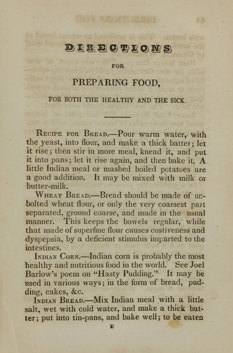 FOR PREPARING FOOD, FOR BOTH THE HEALTHY AND THE SICK. Recipe for Bread.—Pour warm water, with the yeast, into flour, and make a thick batter; let it rise; then stir in more meal, knead it, and put it into pans; let it rise again, and then bake it. A little Indian meal or mashed boiled potatoes are a good addition. It may be mixed with milk or butter-milk. Wheat Bread.—Bread should be made of un- bolted wheat flour, or only the very coarsest part separated, ground coarse, and made in the usual manner. This keeps the bowels regular, while that made of superfine flour causes costiveness and dyspepsia, by a deficient stimulus imparted to the intestines. Indian Corn.—Indian corn is probably the most healthy and nutritious food in the world. See Joel Barlow's poem on Hasty Pudding. It may be used in various ways; in the form of bread, pud- ding, cakes, &c. Indian Bread.—Mix Indian meal with a little salt, wet with cold water, and make a thick bat- ter ; put into tin-pans, and bake well; to be eaten E