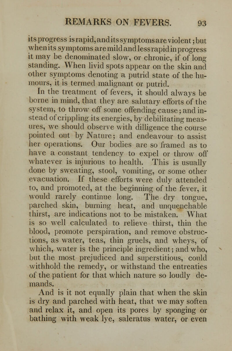 its progress is rapid, and its symptoms are violent; but when its symptoms are mild and less rapid in progress it may be denominated slow, or chronic, if of long standing. When livid spots appear on the skin and other symptoms denoting a putrid state of the hu- mours, it is termed malignant or putrid. In the treatment of fevers, it should always be borne in mind, that they are salutary efforts of the system, to throw off some offending cause; and in- stead of crippling its energies, by debilitating meas- ures, we should observe with dilligence the course pointed out by Nature; and endeavour to assist her operations. Our bodies are so framed as to have a constant tendency to expel or throw off whatever is injurious to health. This is usually done by sweating, stool, vomiting, or some other evacuation. If these efforts were duly attended to, and promoted, at the beginning of the fever, it would rarely continue long. The dry tongue, parched skin, burning heat, and unquenchable thirst, are indications not to be mistaken. What is so well calculated to relieve thirst, thin the blood, promote perspiration, and remove obstruc- tions, as water, teas, thin gruels, and wheys, of which, water is the principle ingredient; and who, but the most prejudiced and superstitious, could withhold the remedy, or withstand the entreaties of the patient for that which nature so loudly de- mands. And is it not equally plain that when the skin is dry and parched with heat, that we may soften and relax it, and open its pores by sponging or bathing with weak lye, saleratus water, or even