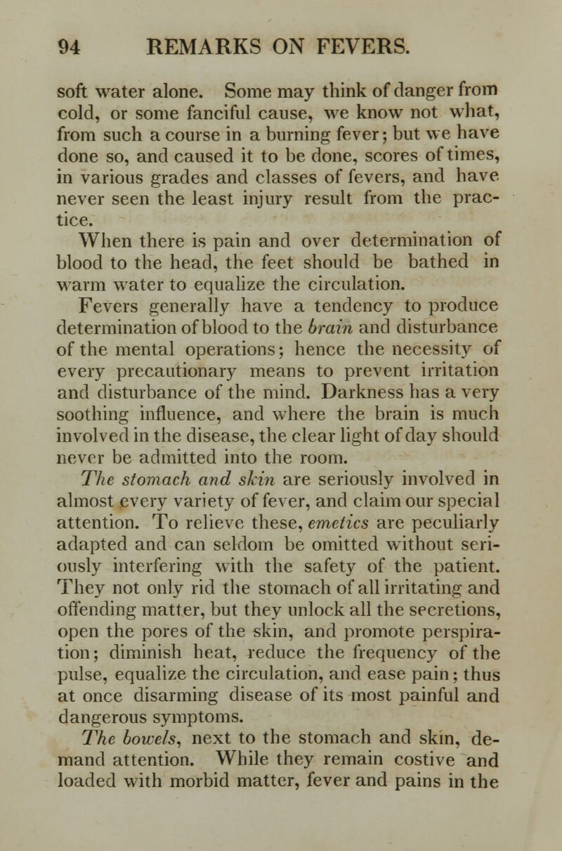 soft water alone. Some may think of danger from cold, or some fanciful cause, we know not what, from such a course in a burning fever; but we have done so, and caused it to be done, scores of times, in various grades and classes of fevers, and have never seen the least injury result from the prac- tice. When there is pain and over determination of blood to the head, the feet should be bathed in warm water to equalize the circulation. Fevers generally have a tendency to produce determination of blood to the brain and disturbance of the mental operations; hence the necessity of every precautionary means to prevent irritation and disturbance of the mind. Darkness has a very soothing influence, and where the brain is much involved in the disease, the clear light of day should never be admitted into the room. The stomach and skin are seriously involved in almost every variety of fever, and claim our special attention. To relieve these, emetics are peculiarly adapted and can seldom be omitted without seri- ously interfering with the safety of the patient. They not only rid the stomach of all irritating and offending matter, but they unlock all the secretions, open the pores of the skin, and promote perspira- tion ; diminish heat, reduce the frequency of the pulse, equalize the circulation, and ease pain; thus at once disarming disease of its most painful and dangerous symptoms. The bowels, next to the stomach and skin, de- mand attention. While they remain costive and loaded with morbid matter, fever and pains in the