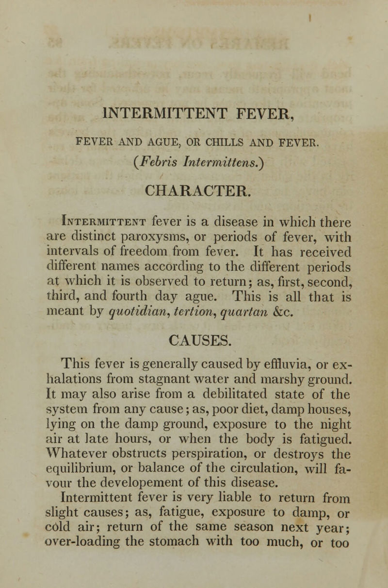 INTERMITTENT FEVER, FEVER AND AGUE, OR CHILLS AND FEVER. (Febris Intermittens.} CHARACTER. Intermittent fever is a disease in which there are distinct paroxysms, or periods of fever, with intervals of freedom from fever. It has received different names according to the different periods at which it is observed to return; as, first, second, third, and fourth day ague. This is all that is meant by quotidian, tertion, quartan &c. CAUSES. This fever is generally caused by effluvia, or ex- halations from stagnant water and marshy ground. It may also arise from a debilitated state of the system from any cause; as, poor diet, damp houses, lying on the damp ground, exposure to the night air at late hours, or when the body is fatigued. Whatever obstructs perspiration, or destroys the equilibrium, or balance of the circulation, will fa- vour the developement of this disease. Intermittent fever is very liable to return from slight causes; as, fatigue, exposure to damp, or cold air; return of the same season next year; over-loading the stomach with too much, or too